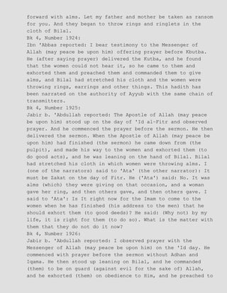 forward with alms. Let my father and mother be taken as ransom
for you. And they began to throw rings and ringlets in the
cloth of Bilal.
Bk 4, Number 1924:
Ibn 'Abbas reported: I bear testimony to the Messenger of
Allah (may peace be upon him) offering prayer before Kbutba.
He (after saying prayer) delivered the Kutba, and he found
that the women could not hear it, so he came to them and
exhorted them and preached them and commanded them to give
alms, and Bilal had stretched his cloth and the women were
throwing rings, earrings and other things. This hadith has
been narrated on the authority of Ayyub with the same chain of
transmitters.
Bk 4, Number 1925:
Jabir b. 'Abdullah reported: The Apostle of Allah (may peace
be upon him) stood up on the day of 'Id al−Fitr and observed
prayer. And he commenced the prayer before the sermon. He then
delivered the sermon. When the Apostle of Allah (may peace be
upon him) had finished (the sermon) he came down from (the
pulpit), and made his way to the women and exhorted them (to
do good acts), and he was leaning on the hand of Bilal. Bilal
had stretched his cloth in which women were throwing alms. I
(one of the narrators) said to 'Ata' (the other narrator): It
must be Zakat on the day of Fitr. He ('Ata') said: No. It was
alms (which) they were giving on that occasion, and a woman
gave her ring, and then others gave, and then others gave. I
said to 'Ata': Is It right now for the Imam to come to the
women when he has finished (his address to the men) that he
should exhort them (to good deeds)? He said: (Why not) by my
life, it is right for them (to do so). What is the matter with
them that they do not do it now?
Bk 4, Number 1926:
Jabir b. 'Abdullah reported: I observed prayer with the
Messenger of Allah (may peace be upon him) on the 'Id day. He
commenced with prayer before the sermon without Adhan and
Iqama. He then stood up leaning on Bilal, and he commanded
(them) to be on guard (against evil for the sake of) Allah,
and he exhorted (them) on obedience to Him, and he preached to
 