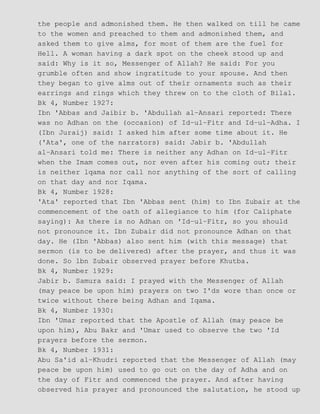 the people and admonished them. He then walked on till he came
to the women and preached to them and admonished them, and
asked them to give alms, for most of them are the fuel for
Hell. A woman having a dark spot on the cheek stood up and
said: Why is it so, Messenger of Allah? He said: For you
grumble often and show ingratitude to your spouse. And then
they began to give alms out of their ornaments such as their
earrings and rings which they threw on to the cloth of Bilal.
Bk 4, Number 1927:
Ibn 'Abbas and Jaibir b. 'Abdullah al−Ansari reported: There
was no Adhan on the (occasion) of Id−ul−Fitr and Id−ul−Adha. I
(Ibn Juraij) said: I asked him after some time about it. He
('Ata', one of the narrators) said: Jabir b. 'Abdullah
al−Ansari told me: There is neither any Adhan on Id−ul−Fitr
when the Imam comes out, nor even after his coming out; their
is neither lqama nor call nor anything of the sort of calling
on that day and nor Iqama.
Bk 4, Number 1928:
'Ata' reported that Ibn 'Abbas sent (him) to Ibn Zubair at the
commencement of the oath of allegiance to him (for Caliphate
saying): As there is no Adhan on 'Id−ul−Fitr, so you should
not pronounce it. Ibn Zubair did not pronounce Adhan on that
day. He (Ibn 'Abbas) also sent him (with this message) that
sermon (is to be delivered) after the prayer, and thus it was
done. So lbn Zubair observed prayer before Khutba.
Bk 4, Number 1929:
Jabir b. Samura said: I prayed with the Messenger of Allah
(may peace be upon him) prayers on two I'ds wore than once or
twice without there being Adhan and Iqama.
Bk 4, Number 1930:
Ibn 'Umar reported that the Apostle of Allah (may peace be
upon him), Abu Bakr and 'Umar used to observe the two 'Id
prayers before the sermon.
Bk 4, Number 1931:
Abu Sa'id al−Khudri reported that the Messenger of Allah (may
peace be upon him) used to go out on the day of Adha and on
the day of Fitr and commenced the prayer. And after having
observed his prayer and pronounced the salutation, he stood up
 