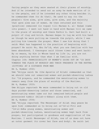 facing people as they were seated at their places of worship.
And if he intended to send out an army he made mention of it
to the people, and if he intended any other thing besides it,
he commanded them (to do that). He used to say (to the
people): Give alms, give alms, give alms, and the majority
that gave alms was of women. He then returned and this
(practice) remained (in vogue) till Marwan b. al− Hakam (came
into power). I went out hand in hand with Marwan till we came
to the place of worship and there Kathir b. Salt had built a
pulpit of clay and brick. Marwan began to tug me with his hand
as though he were pulling me towards the pulpit, while I was
pulling him towards the prayer. When I saw him doing that I
said: What has happened to the practice of beginning with
prayer? He said: No, Abu Sa'id, what you are familiar with has
been abandoned. I thereupon said (three times and went back):
By no means, by Him in Whose hand my life is, you are not
doing anything better than what I am familiar with.
Chapter 164: PERMISSIBILITY OF WOMEN'S GOING OUT ON 'ID DAYS
TOWARDS THE PLACE OF WORSHIP AND THEIR PRESENCE IN THE KHUTBA
(SITTING) AT A DISTANCE FROM MEN
Bk 4, Number 1932:
Umm 'Atiyya said: He (the Apostle of Allah) commanded us that
we should take out unmarried women and purdah−observing ladies
for 'Id prayers, and he commanded the menstruating women to
remain away from the place of worship of the Muslims.
Bk 4, Number 1933:
Umm Atiyya reported: We were commanded to bring out on old
days purdah−observing ladies and those unmarried, and
menstruating women came out but remained behind people and
pronounced takbir (Allah−o−Akbar) along with them.
Bk 4, Number 1934:
Umm 'Atiyya reported: The Messenger of Allah (may peace be
upon him) commanded us to bring out on'Id−ul−Fitr and
'Id−ul−Adha young women, menstruating women and
purdah−observing ladies, menstruating women kept back from
prayer, but participated in goodness and supplication of the
Muslims. I said: Messenger of Allah, one of us does not have
an outer garment (to cover her face and body). He said: Let
 