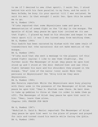 to me if I desired to see (that sport). I said: Yes. I stood
behind him with his face parallel to my face, and he said: O
Banu Arfada, be busy (in your sports) till I was satiated. He
said (to me): Is that enough? I said: Yes. Upon this he asked
me to go.
Bk 4, Number 1943:
'A'isha reported that some Abyssinians came and gave a
demonstration of armed fight on the 'Id day in the mosque. The
Apostle of Allah (may peace be upon him) invited me (to see
that fight). I placed my head on his shoulder and began to see
their sport till it was I who turned away from watching them.
Bk 4, Number 1944:
This hadith has been narrated by Hisham with the same chain of
transmitters but (the narrators) did not make mention of the
mosque.
Bk 4, Number 1945:
'A'isha said that she sent a message to the players (of this
armed fight) saying: I like to see them (fighting). She
further said: The Messenger of Allah (may peace be upon him)
stood up and I stood at the door (behind him) and saw (this
fight) between his ears and his shoulders they played in the
mosque. 'Ata' (one of the narra− tors) said: Were they
persians or Abyssinians? Ibn 'Atiq told me they were
Abyssinians.
Bk 4, Number 1946:
Abu Huraira reported: While the Abyssinians were busy playing
with their arms in the presence of the Messenger of Allah (may
peace be upon him) 'Umar b. Khattab came there. He bent down
to take up pebbles to throw at them (in order to make them go
off). The Messenger of Allah (may peace be upon him) said to
him: 'Umar, leave them alone.
Chapter 168: PRAYER FOR RAIN
Bk 4, Number 1947:
'Abdullah b. Zaid b. Mazini reported: The Messenger of Allah
(may peace be upon him) went to the place of prayer and prayed
for rain and turned round his mantle while facing the Qibla.
Bk 4, Number 1948:
 