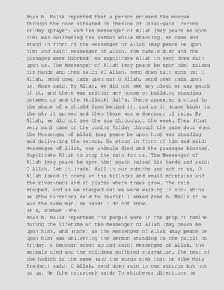 Anas b. Malik reported that a person entered the mosque
through the door situated on theside of Daral−Qada' during
Friday (prayer) and the messenger of Allah (may peace be upon
him) was delivering the sermon while standing. He came and
stood in front of the Messenger of Allah (may peace be upon
him) and said: Messenger of Allah, the camels died and the
passages were blocked; so supplicate Allah to send down rain
upon us. The Messenger of Allah (may peace be upon him) raised
his hands and then said: (O Allah, send down rain upon us; O
Allah, send dowp rain upon us; O Allah, send down rain upon
us. Anas said: By Allah, we did not see any cloud or any patch
of it, and there was neither any house or building standing
between us and the (hillock) Sal'a. There appeared a cloud in
the shape of a shield from behind it, and as it (came high) in
the sky it spread and then there was a downpour of rain. By
Allah, we did not see the sun throughout the week. Then (that
very man) came on the coming Friday through the same door when
the Messenger of Allah (may peace be upon him) was standing
and delivering the sermon. He stood in front of him and said:
Messenger of Allah, our animals died and the passages blocked.
Supplicate Allah to stop the rain for us. The Messenger of
Allah (may peace be upon him) again raised his hands and said:
O Allah, let it (rain) fall in our suburbs and not on us, O
Allah (send it down) on the hillocks and small mountains and
the river−beds and at places where trees grow. The rain
stopped, and as we stepped out we were walking in sun− shine.
He (the narrator) said to Sharik: I asked Anas b. Malik if he
was the same man. He said: I do not know.
Bk 4, Number 1956:
Anas b. Malik reported: The people were in the grip of famine
during the lifetime of the Messenger of Allah (may peace be
upon him), and (once) as the Messenger of Allah (may peace be
upon him) was delivering the sermon standing on the pulpit on
Friday, a bedouin stood up and said: Messenger of Allah, the
animals died and the children suffered starvation. The rest of
the hadith is the same (and the words are) that he (the Holy
Prophet) said: O Allah, send down rain in our suburbs but not
on us. He (the narrator) said: To whichever directions he
 