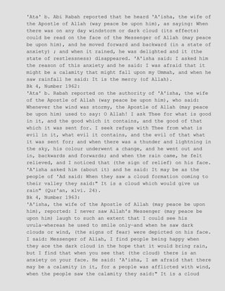 'Ata' b. Abi Rabah reported that he heard 'A'isha, the wife of
the Apostle of Allah (way peace be upon him), as saying: When
there was on any day windstorm or dark cloud (its effects)
could be read on the face of the Messenger of Allah (may peace
be upon him), and he moved forward and backward (in a state of
anxiety) ; and when it rained, he was delighted and it (the
state of restlessness) disappeared. 'A'isha said: I asked him
the reason of this anxiety and he said: I was afraid that it
might be a calamity that might fall upon my Ummah, and when he
saw rainfall he said: It is the mercy (of Allah).
Bk 4, Number 1962:
'Ata' b. Rabah reported on the authority of 'A'isha, the wife
of the Apostle of Allah (way peace be upon him), who said:
Whenever the wind was stormy, the Apostle of Allah (may peace
be upon him) used to say: O Allah! I ask Thee for what is good
in it, and the good which it contains, and the good of that
which it was sent for. I seek refuge with Thee from what is
evil in it, what evil it contains, and the evil of that what
it was sent for; and when there was a thunder and lightning in
the sky, his colour underwent a change, and he went out and
in, backwards and forwards; and when the rain came, he felt
relieved, and I noticed that (the sign of relief) on his face.
'A'isha asked him (about it) and he said: It may be as the
people of 'Ad said: When they saw a cloud formation coming to
their valley they said:" It is a cloud which would give us
rain" (Qur'an, xlvi. 24).
Bk 4, Number 1963:
'A'isha, the wife of the Apostle of Allah (may peace be upon
him), reported: I never saw Allah's Messenger (may peace be
upon him) laugh to such an extent that I could see his
uvula−whereas he used to smile only−and when he saw dark
clouds or wind, (the signs of fear) were depicted on his face.
I said: Messenger of Allah, I find people being happy when
they ace the dark cloud in the hope that it would bring rain,
but I find that when you see that (the cloud) there is an
anxiety on your face. He said: 'A'isha, I am afraid that there
may be a calamity in it, for a people was afflicted with wind,
when the people saw the calamity they said:" It is a cloud
 
