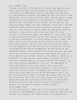 Bk 4, Number 1968:
'A'isha, the wife of the Apostle of Allah (may peace be upon
him), reported There was an eclipse of the sun during the
lifetime of the Messenger of Allah (may peace be upon him).
So, the Messenger of Allah (may peace he upon him) went to the
mosque and stood up and glorified Allah, and the people formed
themselves in rows behind him. The Messenger of Allah (may
peace be upon him) made a long recital (of the Qur'an) and
then pronounced takbir and then observed a long ruku'. He then
raised his head and said: Allah listened to him who praised
Him: our Lord, praise is due to Thee. He then again stood up
and made a long recital, which was less than the first
recital. He pronounced takbir and observed a long ruku', and
it was less than the first one. He again said: Allah listened
to him who praised Him; our Lord, praise is due to Thee. (Abu
Tahir, one of the narrators) made no mention of:" He then
prostrated himself." He did like this in the second rak'ah,
till he completed four rak'ahs and four prostrations and the
sun became bright before he deported. He then stood up and
addressed people, after lauding Allah as He deserved, and then
said: The sun and the moon are two signs among the signs of
Allah These do not eclipse either on the death of anyone or on
his birth. So when you see them, hasten to prayer. He also
said this: Observe prayer till Allah dispels the anxiety (of
this extraordinary phenomenon) from you. The Messenger of
Allah (may peace be upon him) said: I saw in my place
everything which you have been promised. I even saw myself
desiring to pluck a bunch (of grapes) from Paradise (and it
was at the time) when you saw me moving forward. And I saw
Hell and some of its parts crushing the others, when you saw
me moving back; and I saw in it Ibn Luhayy and he was the
person who made the she−camels loiter about. In the hadith
transmitted by Abu Tahir the words are:" He hastened to
prayer," and he made no mention of what follows.
Bk 4, Number 1969:
'A'isha reported that there was a solar eclipse during the
lifetime of the Messenger of Allah (way peace be upon him) and
he sent the announcer (to summon them) for congregational
 