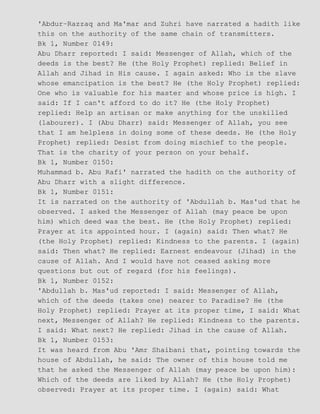 'Abdur−Razzaq and Ma'mar and Zuhri have narrated a hadith like
this on the authority of the same chain of transmitters.
Bk 1, Number 0149:
Abu Dharr reported: I said: Messenger of Allah, which of the
deeds is the best? He (the Holy Prophet) replied: Belief in
Allah and Jihad in His cause. I again asked: Who is the slave
whose emancipation is the best? He (the Holy Prophet) replied:
One who is valuable for his master and whose price is high. I
said: If I can't afford to do it? He (the Holy Prophet)
replied: Help an artisan or make anything for the unskilled
(labourer). I (Abu Dharr) said: Messenger of Allah, you see
that I am helpless in doing some of these deeds. He (the Holy
Prophet) replied: Desist from doing mischief to the people.
That is the charity of your person on your behalf.
Bk 1, Number 0150:
Muhammad b. Abu Rafi' narrated the hadith on the authority of
Abu Dharr with a slight difference.
Bk 1, Number 0151:
It is narrated on the authority of 'Abdullah b. Mas'ud that he
observed. I asked the Messenger of Allah (may peace be upon
him) which deed was the best. He (the Holy Prophet) replied:
Prayer at its appointed hour. I (again) said: Then what? He
(the Holy Prophet) replied: Kindness to the parents. I (again)
said: Then what? He replied: Earnest endeavour (Jihad) in the
cause of Allah. And I would have not ceased asking more
questions but out of regard (for his feelings).
Bk 1, Number 0152:
'Abdullah b. Mas'ud reported: I said: Messenger of Allah,
which of the deeds (takes one) nearer to Paradise? He (the
Holy Prophet) replied: Prayer at its proper time, I said: What
next, Messenger of Allah? He replied: Kindness to the parents.
I said: What next? He replied: Jihad in the cause of Allah.
Bk 1, Number 0153:
It was heard from Abu 'Amr Shaibani that, pointing towards the
house of Abdullah, he said: The owner of this house told me
that he asked the Messenger of Allah (may peace be upon him):
Which of the deeds are liked by Allah? He (the Holy Prophet)
observed: Prayer at its proper time. I (again) said: What
 