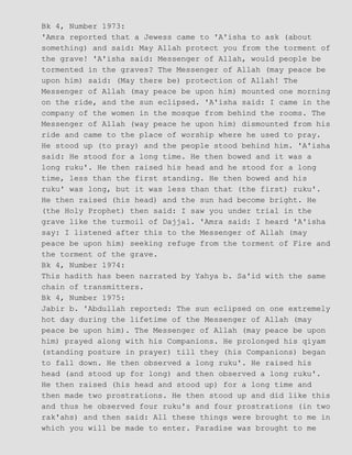 Bk 4, Number 1973:
'Amra reported that a Jewess came to 'A'isha to ask (about
something) and said: May Allah protect you from the torment of
the grave! 'A'isha said: Messenger of Allah, would people be
tormented in the graves? The Messenger of Allah (may peace be
upon him) said: (May there be) protection of Allah! The
Messenger of Allah (may peace be upon him) mounted one morning
on the ride, and the sun eclipsed. 'A'isha said: I came in the
company of the women in the mosque from behind the rooms. The
Messenger of Allah (way peace he upon him) dismounted from his
ride and came to the place of worship where he used to pray.
He stood up (to pray) and the people stood behind him. 'A'isha
said: He stood for a long time. He then bowed and it was a
long ruku'. He then raised his head and he stood for a long
time, less than the first standing. He then bowed and his
ruku' was long, but it was less than that (the first) ruku'.
He then raised (his head) and the sun had become bright. He
(the Holy Prophet) then said: I saw you under trial in the
grave like the turmoil of Dajjal. 'Amra said: I heard 'A'isha
say: I listened after this to the Messenger of Allah (may
peace be upon him) seeking refuge from the torment of Fire and
the torment of the grave.
Bk 4, Number 1974:
This hadith has been narrated by Yahya b. Sa'id with the same
chain of transmitters.
Bk 4, Number 1975:
Jabir b. 'Abdullah reported: The sun eclipsed on one extremely
hot day during the lifetime of the Messenger of Allah (may
peace be upon him). The Messenger of Allah (may peace be upon
him) prayed along with his Companions. He prolonged his qiyam
(standing posture in prayer) till they (his Companions) began
to fall down. He then observed a long ruku'. He raised his
head (and stood up for long) and then observed a long ruku'.
He then raised (his head and stood up) for a long time and
then made two prostrations. He then stood up and did like this
and thus he observed four ruku's and four prostrations (in two
rak'ahs) and then said: All these things were brought to me in
which you will be made to enter. Paradise was brought to me
 