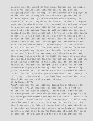 reached near the women) He then moved forward and the people
also moved forward along with him till he stood at his
(original) place (of worship). He then completed the prayer as
it was required to complete and the sun brightened and he
said: O people! verily the sun and the moon are among the
signs of Allah and they do not eclipse at the death of anyone
among people (Abu Bakr said: On the death of any human being).
So when you see anything like it (of the nature of eclipse),
pray till it is bright. There is nothing which you have been
promised (in the next world) but I have seen it in this prayer
of mine. Hell was brought to me as you saw me moving back on
account of fear lest its heat might affect me; and I saw the
owner of the curved staff who dragged his intestines in the
fire, and he used to steal (the belongings) of the pilgrims
with his curved staff. If he (the owner of the staff) became
aware, he would say: It got (accidentally) entangled in my
curved staff, but if he was unaware of that, he would take
that away. I also saw in it (in Hell) the owner of a cat whom
she had tied and did not feed her nor set her free so that she
could eat the creatures of the earth, till the cat died of
starvation. Paradise was brought to me, and it was on that
occasion that you saw me moving forward till I stood at my
place (of worship). I stretched my hand as I wanted to catch
hold of its fruits so that you may see them. Then I thought of
not doing it. Nothing which you have been promised was there
that I did not see in this prayer of mine.
Bk 4, Number 1977:
Asma' reported: The sun eclipsed during the lifetime of the
Messenger of Allah (may peace be upon him). As I went to
'A'isha who was busy in prayer. I said: What is the matter
with the people that they are praying (a special prayer)? She
('A'isha) pointed towards the sky with her head. I said: Is it
(an unusual) sign? She said: Yes. The Messenger of Allah (may
peace be upon him) stood up for prayer for such a long time
that I was about to faint. I caught hold of a waterskin lying
by my side, and began to pour water over my head, or (began to
sprinkle water) on my face. The Messenger of Allah (may peace
be upon him) then finished and the sun had brightened. The
 