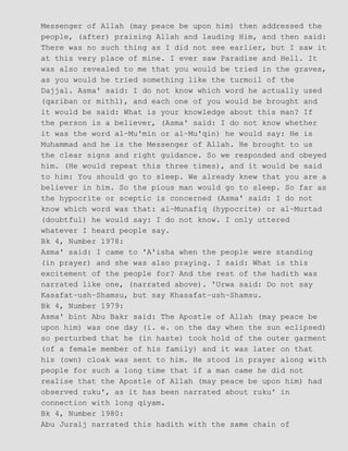 Messenger of Allah (may peace be upon him) then addressed the
people, (after) praising Allah and lauding Him, and then said:
There was no such thing as I did not see earlier, but I saw it
at this very place of mine. I ever saw Paradise and Hell. It
was also revealed to me that you would be tried in the graves,
as you would he tried something like the turmoil of the
Dajjal. Asma' said: I do not know which word he actually used
(qariban or mithl), and each one of you would be brought and
it would be said: What is your knowledge about this man? If
the person is a believer, (Asma' said: I do not know whether
it was the word al−Mu'min or al−Mu'qin) he would say: He is
Muhammad and he is the Messenger of Allah. He brought to us
the clear signs and right guidance. So we responded and obeyed
him. (He would repeat this three times), and it would be said
to him: You should go to sleep. We already knew that you are a
believer in him. So the pious man would go to sleep. So far as
the hypocrite or sceptic is concerned (Asma' said: I do not
know which word was that: al−Munafiq (hypocrite) or al−Murtad
(doubtful) he would say: I do not know. I only uttered
whatever I heard people say.
Bk 4, Number 1978:
Asma' said: I came to 'A'isha when the people were standing
(in prayer) and she was also praying. I said: What is this
excitement of the people for? And the rest of the hadith was
narrated like one, (narrated above). 'Urwa said: Do not say
Kasafat−ush−Shamsu, but say Khasafat−ush−Shamsu.
Bk 4, Number 1979:
Asma' bint Abu Bakr said: The Apostle of Allah (may peace be
upon him) was one day (i. e. on the day when the sun eclipsed)
so perturbed that he (in haste) took hold of the outer garment
(of a female member of his family) and it was later on that
his (own) cloak was sent to him. He stood in prayer along with
people for such a long time that if a man came he did not
realise that the Apostle of Allah (may peace be upon him) had
observed ruku', as it has been narrated about ruku' in
connection with long qiyam.
Bk 4, Number 1980:
Abu Juraij narrated this hadith with the same chain of
 