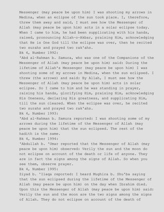 Messenger (may peace be upon him) I was shooting my arrows in
Medina, when an eclipse of the sun took place. I, therefore,
threw them away and said, I must see how the Messenger of
Allah (may peace be upon him) acts in a solar eclipse today.
When I came to him, he had been supplicating with his hands,
raised, pronouncing Allah−o−Akbar, praising Him, acknowledging
that He is One God till the eclipse was over, then he recited
two surahs and prayed two rak'ahs.
Bk 4, Number 1992:
'Abd al−Rahman b. Samura, who was one of the Companions of the
Messenger of Allah (may peace be upon him) said: During the
lifetime of Allah's Messenger (may peace be upon him) I was
shooting some of my arrows in Medina, when the sun eclipsed. I
threw (the arrows) and said: By Allah, I must see how the
Messenger of Allah (may peace be upon him) acts in solar
eclipse. So I came to him and he was standing in prayer,
raising his hands, glorifying Him, praising Him, acknowledging
His Oneness, declaring His greatness, and supplicating Him,
till the sun cleared. When the eclipse was over, he recited
two surahs and prayed two rak'ahs.
Bk 4, Number 1993:
'Abd al−Rahman b. Samura reported: I was shooting some of my
arrows during the lifetime of the Messenger of Allah (may
peace be upon him) that the sun eclipsed. The rest of the
hadith is the same.
Bk 4, Number 1994:
'Abdullah b. 'Umar reported that the Messenger of Allah (may
peace be upon him) observed: Verily the sun and the moon do
not eclipse on account of the death or life of anyone. They
are in fact the signs among the signs of Allah. So when you
see them, observe prayer.
Bk 4, Number 1995:
Ziyad b. 'Ilaqa reported: I heard Mughira b. Shu'ba saying
that the sun eclipsed during the lifetime of the Messenger of
Allah (may peace be upon him) on the day when Ibrahim died.
Upon this the Messenger of Allah (may peace be upon him) said:
Verily the sun and the moon are the two signs among the signs
of Allah. They do not eclipse on account of the death of
 