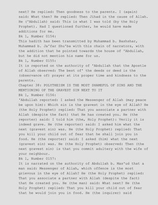 next? He replied: Then goodness to the parents. I (again)
said: What then? He replied: Then Jihad in the cause of Allah.
He ('Abdullah) said: This is what I was told (by the Holy
Prophet). Had I questioned further, he would have made
additions for me.
Bk 1, Number 0154:
This hadith has been transmitted by Muhammad b. Bashshar,
Muhammad b. Ja'far Shu'ba with this chain of narrators, with
the addition that he pointed towards the house of 'Abdullah,
but he did not mention his name for us.
Bk 1, Number 0155:
It is reported on the authority of 'Abdullah that the Apostle
of Allah observed: The best of' the deeds or deed is the
(observance of) prayer at its proper time and kindness to the
parents.
Chapter 38: POLYTHEISM IS THE MOST SHAMEFUL OF SINS AND THE
MENTIONING OF THE GRAVEST SIN NEXT TO IT
Bk 1, Number 0156:
'Abdullah reported: I asked the Messenger of Allah (may peace
be upon him): Which sin is the gravest in the eye of Allah? He
(the Holy Prophet) replied: That you associate a partner with
Allah (despite the fact) that He has created you. He (the
reporter) said: I told him (the, Holy Prophet): Verily it is
indeed grave. He (the reporter) said: I asked him what the
next (gravest sin) was. He (the Holy Prophet) replied: That
you kill your child out of fear that he shall join you in
food. He (the reporter) said: I asked (him) what the next
(gravest sin) was. He (the Holy Prophet) observed: Then (the
next gravest sin) is that you commit adultery with the wife of
your neighbour.
Bk 1, Number 0157:
It is narrated on the authority of Abdullah b. Mas'ud that a
man said: Messenger of Allah, which offence is the most
grievous in the eye of Allah? He (the Holy Prophet) replied:
That you associate a partner with Allah (despite the fact)
that He created you. He (the man) said: What next? He (the
Holy Prophet) replied: That you kill your child out of fear
that he would join you in food. He (the inquirer) said
 