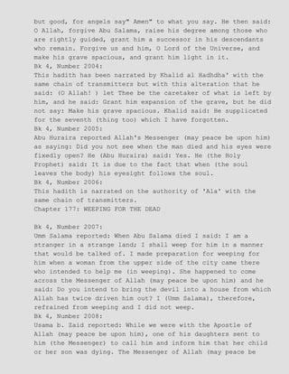 but good, for angels say" Amen" to what you say. He then said:
O Allah, forgive Abu Salama, raise his degree among those who
are rightly guided, grant him a successor in his descendants
who remain. Forgive us and him, O Lord of the Universe, and
make his grave spacious, and grant him light in it.
Bk 4, Number 2004:
This hadith has been narrated by Khalid al Hadhdha' with the
same chain of transmitters but with this alteration that he
said: (O Allah! ) let Thee be the caretaker of what is left by
him, and he said: Grant him expansion of the grave, but he did
not say: Make his grave spacious. Khalid said: He supplicated
for the seventh (thing too) which I have forgotten.
Bk 4, Number 2005:
Abu Huraira reported Allah's Messenger (may peace be upon him)
as saying: Did you not see when the man died and his eyes were
fixedly open? He (Abu Huraira) said: Yes. He (the Holy
Prophet) said: It is due to the fact that when (the soul
leaves the body) his eyesight follows the soul.
Bk 4, Number 2006:
This hadith is narrated on the authority of 'Ala' with the
same chain of transmitters.
Chapter 177: WEEPING FOR THE DEAD
Bk 4, Number 2007:
Umm Salama reported: When Abu Salama died I said: I am a
stranger in a strange land; I shall weep for him in a manner
that would be talked of. I made preparation for weeping for
him when a woman from the upper side of the city came there
who intended to help me (in weeping). She happened to come
across the Messenger of Allah (may peace be upon him) and he
said: Do you intend to bring the devil into a house from which
Allah has twice driven him out? I (Umm Salama), therefore,
refrained from weeping and I did not weep.
Bk 4, Number 2008:
Usama b. Zaid reported: While we were with the Apostle of
Allah (may peace be upon him), one of his daughters sent to
him (the Messenger) to call him and inform him that her child
or her son was dying. The Messenger of Allah (may peace be
 