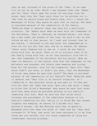 that he was informed of the place of Ibn 'Umar. So he came
till he sat by my side. While I was between them (Ibn 'Abbas
and Ibn 'Umar) there came the noise (of wailing) from the
house. Upon this Ibn 'Umar said (that is, he pointed out to
'Amr that he should stand and forbid them, for): I heard the
Messenger of Allah (may peace be upon him) as saying: The dead
is punished because of the lamentation of his family.
'Abdullah made it general (what was said for a particular
occasion). Ibn 'Abbas said: When we were with the Commander of
the believers, 'Umar b. Khattab, we reached Baida', and there
was a man under the shadow of the tree. He said to me: Go and
inform me who is that person. So I went and (found) that he
was Suhaib. I returned to him and said: You commanded me to
find out for you who that was, and he is Suhaib. He (Hadrat
'Umar) said: Command him to see us. I said: He has family
along with him. He said: (That is of no account) even if he
has family along with him. So he (the narrator) told him to
see (the Commander of the believers and his party). When we
came (to Medina), it was before long that the Commander of the
believers was wounded, and Suhaib came weeping and crying:
Alas for the brother, alas for the companion. Upon this 'Umar
said: Didn't you know, or didn't you hear, that the Messenger
of Allah (may peace be upon him) said:" The dead is punished
because of the lamentation of his family"? Then 'Abdullah made
it general and 'Umar told it of certain occasions. So I
('Abdullah b. Abu Mulaika) stood up and went to 'A'isha and
told her what Ibn 'Umar had said. Upon this she said: I swear
by Allah that Allah's Messenger (may peace be upon him) never
said that dead would be punished because of his family's
lamenting (for him). What he said was that Allah would
increase the punishment of the unbeliever because of his
family's lamenting for him. Verily it is Allah Who has caused
laughter and weeping. No bearer of a burden will bear
another's burden. Ibn Abu Mulaika said that al−Qasim b.
Muhammad said that when the words of 'Umar and Ibn 'Umar were
conveyed to 'A'Isha, she said: You have narrated it to me from
those who are neither liar nor those suspected of lying but
(sometimes) hearing misleads.
 