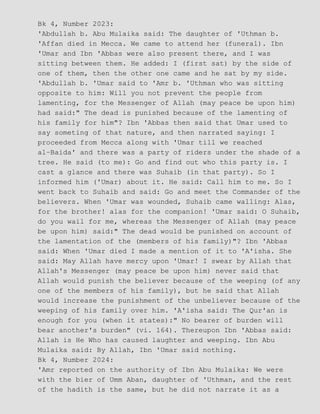 Bk 4, Number 2023:
'Abdullah b. Abu Mulaika said: The daughter of 'Uthman b.
'Affan died in Mecca. We came to attend her (funeral). Ibn
'Umar and Ibn 'Abbas were also present there, and I was
sitting between them. He added: I (first sat) by the side of
one of them, then the other one came and he sat by my side.
'Abdullah b. 'Umar said to 'Amr b. 'Uthman who was sitting
opposite to him: Will you not prevent the people from
lamenting, for the Messenger of Allah (may peace be upon him)
had said:" The dead is punished because of the lamenting of
his family for him"? Ibn 'Abbas then said that Umar used to
say someting of that nature, and then narrated saying: I
proceeded from Mecca along with 'Umar till we reached
al−Baida' and there was a party of riders under the shade of a
tree. He said (to me): Go and find out who this party is. I
cast a glance and there was Suhaib (in that party). So I
informed him ('Umar) about it. He said: Call him to me. So I
went back to Suhaib and said: Go and meet the Commander of the
believers. When 'Umar was wounded, Suhaib came walling: Alas,
for the brother! alas for the companion! 'Umar said: O Suhaib,
do you wail for me, whereas the Messenger of Allah (may peace
be upon him) said:" The dead would be punished on account of
the lamentation of the (members of his family)"? Ibn 'Abbas
said: When 'Umar died I made a mention of it to 'A'isha. She
said: May Allah have mercy upon 'Umar! I swear by Allah that
Allah's Messenger (may peace be upon him) never said that
Allah would punish the believer because of the weeping (of any
one of the members of his family), but he said that Allah
would increase the punishment of the unbeliever because of the
weeping of his family over him. 'A'isha said: The Qur'an is
enough for you (when it states):" No bearer of burden will
bear another's burden" (vi. 164). Thereupon Ibn 'Abbas said:
Allah is He Who has caused laughter and weeping. Ibn Abu
Mulaika said: By Allah, Ibn 'Umar said nothing.
Bk 4, Number 2024:
'Amr reported on the authority of Ibn Abu Mulaika: We were
with the bier of Umm Aban, daughter of 'Uthman, and the rest
of the hadith is the same, but he did not narrate it as a
 