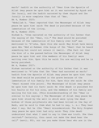 marfu' hadith on the authority of 'Umar from the Apostle of
Allah (may peace be upon him) as it was narrated by Ayyub and
Ibn Juraij, and the hadith narrated by them (Ayyub and Ibn
Juraij) is more complete than that of 'Amr.
Bk 4, Number 2025:
'Abdullah b. 'Umar reported that the Messenger of Allah (may
peace be upon him) said: The dead is punished because of the
lamentation of the living.
Bk 4, Number 2026:
Hisham b. 'Urwa narrated on the authority of his father that
the saying of Ibn 'Umar, viz." The dead would be punished
because of the lamentation of his family over him" was
mentioned to 'A'isha. Upon this she said: May Allah have mercy
upon Abu 'Abd al−Rahman (the kunya of Ibn 'Umar) that he heard
something but could not retain it (well). (The fact is) that
the bier of a Jew passed before the Messenger of Allah (may
peace be upon him) and (the members of his family) were
waiting over him. Upon this he said: You are wailing and he is
being punished.
Bk 4, Number 2027:
Hisham narrated on the authority of his father that it was
mentioned to 'A'isha that Ibn 'Umar had narrated as marfu'
hadith from the Apostle of Allah (may peace be upon him) that
the dead would be punished in the grave because of the
lamentation of his family for him. Upon this she said: He (Ibn
'Umar) missed (the point). The Messenger of Allah (may peace
be upon him) had (in fact) said: He (the dead) is punished for
his faults or for his sins, and the members of his family are
wailing for him now. (This misunderstanding of Ibn 'Umar is
similar to his saying: ) The Messenger of Allah (may peace be
upon him) stood by the well in which were lying the dead
bodies of those polytheists who had been killed on the Day of
Badr, and he said to them what he had to say, i. e.: They hear
what I say. But he (Ibn 'Umar) misunderstood. The Holy Prophet
(may peace be upon him) had only said: They (the dead)
understand that what I used to say to them was truth. She then
recited:" Certainly, thou canst not make the dead hear the
call" (xxvii. 80), nor can you make those hear who are in the
 