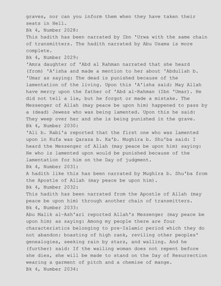 graves, nor can you inform them when they have taken their
seats in Hell.
Bk 4, Number 2028:
This hadith has been narrated by Ibn 'Urwa with the same chain
of transmitters. The hadith narrated by Abu Usama is more
complete.
Bk 4, Number 2029:
'Amra daughter of 'Abd al Rahman narrated that she heard
(from) 'A'isha and made a mention to her about 'Abdullah b.
'Umar as saying: The dead is punished because of the
lamentation of the living. Upon this 'A'isha said: May Allah
have mercy upon the father of 'Abd al−Rahman (Ibn 'Umar). He
did not tell a lie, but he forgot or made a mistake. The
Messenger of Allah (may peace be upon him) happened to pass by
a (dead) Jewess who was being lamented. Upon this he said:
They weep over her and she is being punished in the grave.
Bk 4, Number 2030:
'Ali b. Rabi'a reported that the first one who was lamented
upon in Kufa was Qaraza b. Ka'b. Mughira b. Shu'ba said: I
heard the Messenger of Allah (may peace be upon him) saying:
He who is lamented upon would be punished because of the
lamentation for him on the Day of judgment.
Bk 4, Number 2031:
A hadith like this has been narrated by Mughira b. Shu'ba from
the Apostle of Allah (may peace be upon him).
Bk 4, Number 2032:
This hadith has been narrated from the Apostle of Allah (may
peace be upon him) through another chain of transmitters.
Bk 4, Number 2033:
Abu Malik al−Ash'ari reported Allah's Messenger (may peace be
upon him) as saying: Among my people there are four
characteristics belonging to pre−Islamic period which they do
not abandon: boasting of high rank, reviling other peoples'
genealogies, seeking rain by stars, and walling. And he
(further) said: If the wailing woman does not repent before
she dies, she will be made to stand on the Day of Resurrection
wearing a garment of pitch and a chemise of mange.
Bk 4, Number 2034:
 