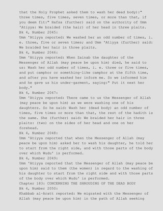 that the Holy Prophet asked them to wash her dead body):"
three times, five times, seven times, or more than that, if
you deem fit:" Hafsa (further) said on the authority of Umm
'Atiyya: We braided (the hair) of her head in three plaits.
Bk 4, Number 2045:
Umm 'Atiyya reported: We washed her an odd number of times, i.
e. three, five or seven times; and Umm 'Atiyya (further) said:
We braided her hair in three plaits.
Bk 4, Number 2046:
Umm 'Atiyya reported: When Zainab the daughter of the
Messenger of Allah (may peace be upon him) died, he said to
us: Wash her odd number of times, i. e. three or five times,
and put camphor or something−like camphor at the fifth time,
and after you have washed her inform me. So we informed him
and he gave us his under−garment, saying:" Put it next her
body."
Bk 4, Number 2047:
Umm 'Atiyya reported: There came to us the Messenger of Allah
(may peace be upon him) as we were washing one of his
daughters. So he said: Wash her (dead body) an odd number of
times, five times or more than that, the rest of the hadith is
the same. She (further) said: We braided her hair in three
plaits: (two) on the sides of her head and one on her
forehead.
Bk 4, Number 2048:
Umm 'Atiyya reported that when the Messenger of Allah (may
peace be upon him) asked her to wash his daughter, he told her
to start from the right side, and with those parts of the body
over which Wudu' is performed.
Bk 4, Number 2049:
Umm 'Atiyya reported that the Messenger of Allah (may peace be
upon him) said to them (the women) in regard to the washing of
his daughter to start from the right side and with those parts
of the body over which Wudu' is performed.
Chapter 183: CONCERNING THE SHROUDING OF THE DEAD BODY
Bk 4, Number 2050:
Khabbab al−Aratt reported: We migrated with the Messenger of
Allah (may peace be upon him) in the path of Allah seeking
 