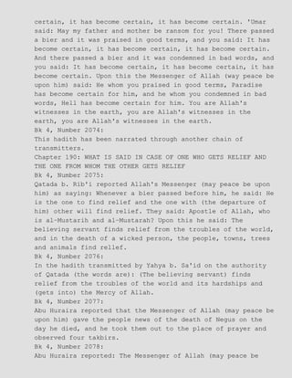 certain, it has become certain, it has become certain. 'Umar
said: May my father and mother be ransom for you! There passed
a bier and it was praised in good terms, and you said: It has
become certain, it has become certain, it has become certain.
And there passed a bier and it was condemned in bad words, and
you said: It has become certain, it has become certain, it has
become certain. Upon this the Messenger of Allah (way peace be
upon him) said: He whom you praised in good terms, Paradise
has become certain for him, and he whom you condemned in bad
words, Hell has become certain for him. You are Allah's
witnesses in the earth, you are Allah's witnesses in the
earth, you are Allah's witnesses in the earth.
Bk 4, Number 2074:
This hadith has been narrated through another chain of
transmitters.
Chapter 190: WHAT IS SAID IN CASE OF ONE WHO GETS RELIEF AND
THE ONE FROM WHOM THE OTHER GETS RELIEF
Bk 4, Number 2075:
Qatada b. Rib'i reported Allah's Messenger (may peace be upon
him) as saying: Whenever a bier passed before him, he said: He
is the one to find relief and the one with (the departure of
him) other will find relief. They said: Apostle of Allah, who
is al−Mustarih and al−Mustarah? Upon this he said: The
believing servant finds relief from the troubles of the world,
and in the death of a wicked person, the people, towns, trees
and animals find rellef.
Bk 4, Number 2076:
In the hadith transmitted by Yahya b. Sa'id on the authority
of Qatada (the words are): (The believing servant) finds
relief from the troubles of the world and its hardships and
(gets into) the Mercy of Allah.
Bk 4, Number 2077:
Abu Huraira reported that the Messenger of Allah (may peace be
upon him) gave the people news of the death of Negus on the
day he died, and he took them out to the place of prayer and
observed four takbirs.
Bk 4, Number 2078:
Abu Huraira reported: The Messenger of Allah (may peace be
 