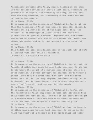 Associating anything with Allah, magic, killing of one whom
God has declared inviolate without a just cause, consuming the
property of an orphan, and consuming of usury, turning back
when the army advances, and slandering chaste women who are
believers, but unwary.
Bk 1, Number 0162:
It is narrated on the authority of 'Abdullah b. Amr b. al−'As
that the Messenger of Allah (may peace be upon him) observed:
Abusing one's parents is one of the major sins. They (the
hearers) said: Messenger of Allah, does a man abuse his
parents too? He (the Holy Prophet) replied: Yes, one abuses
the father of another man, who in turn abuses his father. One
abuses his mother and he in turn abuses his (the former's)
mother.
Bk 1, Number 0163:
This hadith has also been transmitted on the authority of Sa'd
b. Ibrahim with this chain of narrators.
Chapter 40: FORBIDDANCE OF PRIDE
Bk 1, Number 0164:
It Is narrated on the authority of Abdullah b. Mas'ud that the
Apostle of Allah (may peace be upon him), observed: He who has
in his heart the weight of a mustard seed of pride shall not
enter Paradise. A person (amongst his hearers) said: Verily a
person loves that his dress should be fine, and his shoes
should be fine. He (the Holy Prophet) remarked: Verily, Allah
is Graceful and He loves Grace. Pride is disdaining the truth
(out of self−conceit) and contempt for the people.
Bk 1, Number 0165:
It is narrated on the authority of 'Abdullah b. Mas'ud that
the Messenger of Allah (may peace be upon him) observed: None
shall enter the Fire (of Hell) who has in his heart the weight
of a mustard seed of Iman and none shall enter Paradise who
has in his heart the weight of a mustard seed of pride.
Bk 1, Number 0166:
It is narrated on the authority of 'Abdullah that the Apostle
of Allah (may peace be upon him) observed: He who as in his
heart the weight of a mustard seed of pride shall not enter
 