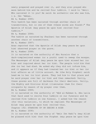 newly prepared and prayed over it, and they also prayed who
were behind him and he recited four takbirs. I said to 'Amir:
Who narrated it to you? He said: An authentic one who saw him,
i e. Ibn 'Abbas.
Bk 4, Number 2085:
This hadith has been narrated through another chain of
transmitters, but in one of them (these words are found):" The
Apostle of Allah (may peace be upon him) recited four
takbirs."
Bk 4, Number 2086:
The hadith as narrated by Shaibani has been narrated through
another chain of transmitters.
Bk 4, Number 2087:
Anas reported that the Apostle of Allah (may peace be upon
him) observed prayer on the grave.
Bk 4, Number 2088:
It is narrated on the authority of Abu Huraira that a
dark−complexioned woman (or a youth) used to sweep the mosque.
The Messenger of Allah (may peace be upon him) missed her (or
him) and inquired about her (or him). The people told him that
she (or he) had died. He asked why they did not inform him,
and it appears as if they had treated her (or him) or her (or
his) affairs as of little account. He (the Holy Prophet) said:
Lead me to her (or his) gtave. They led him to that place and
he said prayer over her (or him) and then remarked: Verily,
these graves are full of darkness for their dwellers. Verily,
the Mighty and Glorious Allah illuminates them for their
occupants by reason of my prayer over them.
Bk 4, Number 2089:
It is narrated on the authority of 'Abd al−Rahman b. Abu Laila
that Zaid used to recite four takbirs on our funerals and he
recited five takbirs on one funeral. I asked him the reason
(for this variation), to which he replied: The Messenger of
Allah (may peace be upon him) recited thus.
Chapter 192: STANDING UP ON SEEING A BIER
Bk 4, Number 2090:
It is narrated on the authority of 'Amir Ibn Rabi'a (may Allah
be pleased with him) that the Prophet (may peace be upon him)
 