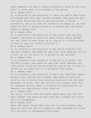 said: Whenever you see a funeral procession, stand up for that
until it moves away or is lowered on the ground.
Bk 4, Number 2091:
It is narrated on the authority of 'Amir ibn Rabi'a (may Allah
be pleased with him) that the Holy Prophet (may peace be upon
him) said: Should any one of you come across a funeral
procession, and if he does not intend to accompany it, he must
stand up until it passes by him or is placed upon the ground
before it passes him.
Bk 4, Number 2092:
It is reported on the authority of Ibn Juraij that the Holy
Prophet (may peace be upon him) said: Should anyone amongst
you see a bier he must stand up so long as it is within sight
in case he does not intend to follow it.
Bk 4, Number 2093:
It is narrated on the authority of Abu Sa'id al−Khudri that
the Holy Prophet (may peace be upon him) said: When you follow
a bier, do not sit until it is placed on the (ground).
Bk 4, Number 2094:
It is narrated on the authority of Abu Sa'id al−Khudri that
the Holy Prophet (may peace be upon him) said: Whenever you
come across a bier you should stand up, and he who follows it
should not sit down till it is placed on the ground.
Bk 4, Number 2095:
It is narrated on the authority of Jabir ibn 'Abdullah: There
passed a bier and the Holy Prophet (may peace be upon him)
stood up for it and we also stood up along with him. We said:
Messenger of Allah, that was the bier of a Jewess. Upon this
he remarked: Verily, death is a matter of consternation, so
whenever you come across a bier stand up.
Bk 4, Number 2096:
Ibn Juraij told me that Abu Zubair heard Jabir say that the
Holy Prophet (may peace be upon him) kept standing for a bier
until it disappeared.
Bk 4, Number 2097:
Again Abu Zubair heard Jabir say that the Holy Prophet (may
peace be upon him) and his Companions kept standing for a bier
of a Jew until it disappeared from sight.
 