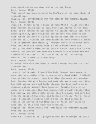 also stood up; he sat down and we too sat down.
Bk 4, Number 2103:
This hadith has been narrated by Shu'ba with the same chain of
transmitters.
Chapter 194: SUPPLICATION FOR THE DEAD IN THE FUNERAL PRAYER
Bk 4, Number 2104:
Jubair b. Nufair says: I heard it from 'Auf b. Malik that the
Holy Prophet (may peace be upon him) said prayer on the dead
body, and I remembered his prayer:" O Allah! forgive him, have
mercy upon him, give him peace and absolve him. Receive him
with honour and make his grave spacious; wash him with water,
snow and hail. Cleanse him from faults as Thou wouldst cleanse
a white garment from impurity. Requite him with an abode more
excellent than his abode, with a family better than his
family, and with a mate better than his mate. Admit him to the
Garden, and protect him from the torment of the grave and the
torment of the Fire." ('Auf bin Malik) said: I earnestly
desired that I were this dead body.
Bk 4, Number 2105:
A hadith like this has been narrated through another chain of
transmitters.
Bk 4, Number 2106:
'Anas b. Malik said: I heard the Holy Prophet (may peace be
upon him) say (while offering prayer on a dead body): O Allah!
forgive him, have mercy upon him. Give him peace and absolve
him. Receive him with honour and make his grave spacious. Wash
him with water, snow and hail, cleanse him from faults as is
cleaned a white garment from impurity. Requite him with an
abode more excellent than his abode, with a family better than
his family, and with a mate better than his mate, and save him
from the trial of the grave and torment of Hell. 'Auf b. Malik
said: I earnestly desired that I were the dead person to
receive the prayer of the Messenger of Allah (may peace be
upon him) as this dead body had (received).
Chapter 195: WHERE SHOULD THE IMAM STAND FOR OFFERING PRAYER
OVER THE DEAD BODY
Bk 4, Number 2107:
Samura b. Jundub said: I prayed behind the Messenger of Allah
 