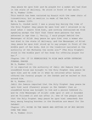 (may peace be upon him) and he prayed for a woman who had died
in the state of delivery. He stood in front of her waist.
Bk 4, Number 2108:
This hadith has been narrated by Husain with the same chain of
transmitters, but no mention is made of Umm Ka'b.
Bk 4, Number 2109:
Samura b. Jundub said: I was a young boy during the time of
the Holy Prophet (may peace be upon him) and I retained in my
mind (what I learnt from him), and nothing restrained me from
speaking except the fact that there were persons far more
advanced in age than I. Verily, I said prayer behind the
Messenger of Allah (may peace be upon him) over a woman who
had died in the state of delivery, and the Messenger of Allah
(may peace be upon him) stood up to say prayer in front of the
middle part of her body. And in the tradition narrated on the
authority of Ibn Muthanna the words are:" (The Holy Prophet)
stood in the middle part of her body for offering prayer for
her."
Chapter 196: IT IS PERMISSIBLE TO RIDE BACK AFTER OFFERING
FUNERAL PRAYER
Bk 4, Number 2110:
It is reported on the authority of Jabir ibn Samura that an
unsaddled horse was brought to the Holy Prophet (may peace be
upon him) and he rode on it when he returned after having
offered the funeral prayer of Ibn Dahdah and we walked on foot
around him.
Bk 4, Number 2111:
Jabir ibn Samura reported that the Holy Prophet (may peace be
upon him) said (funeral) prayer on Ibn Dahdah: then an
unsaddled horse was brought to him and a person hobbled it,
and he (the Messenger of Allah) rode upon it and it bounded
and we followed it and ran after it. One of the people said
that the Holy Prophet (may peace be upon him) remarked: How
many among hanging bunches in the Paradise are meant for Ibn
Dahdah?
Chapter 197: NICHE IN THE GRAVE AND SETTING UP OF MUD BRICKS
OVER THE DEAD
Bk 4, Number 2112:
 