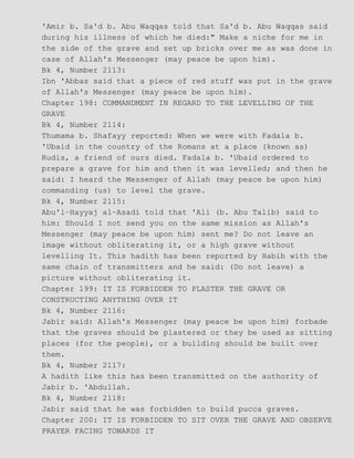 'Amir b. Sa'd b. Abu Waqqas told that Sa'd b. Abu Waqqas said
during his illness of which he died:" Make a niche for me in
the side of the grave and set up bricks over me as was done in
case of Allah's Messenger (may peace be upon him).
Bk 4, Number 2113:
Ibn 'Abbas said that a piece of red stuff was put in the grave
of Allah's Messenger (may peace be upon him).
Chapter 198: COMMANDMENT IN REGARD TO THE LEVELLING OF THE
GRAVE
Bk 4, Number 2114:
Thumama b. Shafayy reported: When we were with Fadala b.
'Ubaid in the country of the Romans at a place (known as)
Rudis, a friend of ours died. Fadala b. 'Ubaid ordered to
prepare a grave for him and then it was levelled; and then he
said: I heard the Messenger of Allah (may peace be upon him)
commanding (us) to level the grave.
Bk 4, Number 2115:
Abu'l−Hayyaj al−Asadi told that 'Ali (b. Abu Talib) said to
him: Should I not send you on the same mission as Allah's
Messenger (may peace be upon him) sent me? Do not leave an
image without obliterating it, or a high grave without
levelling It. This hadith has been reported by Habib with the
same chain of transmitters and he said: (Do not leave) a
picture without obliterating it.
Chapter 199: IT IS FORBIDDEN TO PLASTER THE GRAVE OR
CONSTRUCTING ANYTHING OVER IT
Bk 4, Number 2116:
Jabir said: Allah's Messenger (may peace be upon him) forbade
that the graves should be plastered or they be used as sitting
places (for the people), or a building should be built over
them.
Bk 4, Number 2117:
A hadith like this has been transmitted on the authority of
Jabir b. 'Abdullah.
Bk 4, Number 2118:
Jabir said that he was forbidden to build pucca graves.
Chapter 200: IT IS FORBIDDEN TO SIT OVER THE GRAVE AND OBSERVE
PRAYER FACING TOWARDS IT
 