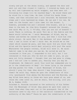 slowly and put on the shoes slowly, and opened the door and
went out and then closed it lightly. I covered my head, put on
my veil and tightened my waist wrapper, and then went out
following his steps till he reached Baqi'. He stood there and
he stood for a long time. He then lifted his hands three
times, and then returned and I also returned. He hastened his
steps and I also hastened my steps. He ran and I too ran. He
came (to the house) and I also came (to the house). I,
however, preceded him and I entered (the house), and as I lay
down in the bed, he (the Holy Prophet) entered the (house),
and said: Why is it, O 'A'isha, that you are out of breath? I
said: There is nothing. He said: Tell me or the Subtle and the
Aware would inform me. I said: Messenger of Allah, may my
father and mother be ransom for you, and then I told him (the
whole story). He said: Was it the darkness (of your shadow)
that I saw in front of me? I said: Yes. He struck me on the
chest which caused me pain, and then said: Did you think that
Allah and His Apostle would deal unjustly with you? She said:
Whatsoever the people conceal, Allah will know it. He said:
Gabriel came to me when you saw me. He called me and he
concealed it from you. I responded to his call, but I too
concealed it from you (for he did not come to you), as you
were not fully dressed. I thought that you had gone to sleep,
and I did not like to awaken you, fearing that you may be
frightened. He (Gabriel) said: Your Lord has commanded you to
go to the inhabitants of Baqi' (to those lying in the graves)
and beg pardon for them. I said: Messenger of Allah, how
should I pray for them (How should I beg forgiveness for
them)? He said: Say, Peace be upon the inhabitants of this
city (graveyard) from among the Believers and the Muslims, and
may Allah have mercy on those who have gone ahead of us, and
those who come later on, and we shall, God willing, join you.
Bk 4, Number 2128:
Sulaiman b. Buraida narrated on the authority of his father
that the Messenger of Allah (may peace be upon him) used to
teach them when they went out to the graveyard. One of the
narrators used to say this in the narration transmitted on the
authority of Abu Bakr:" Peace be upon the inhabitants of the
 