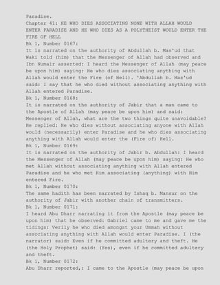 Paradise.
Chapter 41: HE WHO DIES ASSOCIATING NONE WITH ALLAH WOULD
ENTER PARADISE AND HE WHO DIES AS A POLYTHEIST WOULD ENTER THE
FIRE OF HELL
Bk 1, Number 0167:
It is narrated on the authority of Abdullah b. Mas'ud that
Waki told (him) that the Messenger of Allah had observed and
Ibn Numair asserted: I heard the Messenger of Allah (may peace
be upon him) saying: He who dies associating anything with
Allah would enter the Fire (of Hell). 'Abdullah b. Mas'ud
said: I say that he who died without associating anything with
Allah entered Paradise.
Bk 1, Number 0168:
It is narrated on the authority of Jabir that a man came to
the Apostle of Allah (may peace be upon him) and said:
Messenger of Allah, what are the two things quite unavoidable?
He replied: He who dies without associating anyone with Allah
would (necessarily) enter Paradise and he who dies associating
anything with Allah would enter the (Fire of) Hell.
Bk 1, Number 0169:
It is narrated on the authority of Jabir b. Abdullah: I heard
the Messenger of Allah (may peace be upon him) saying: He who
met Allah without associating anything with Allah entered
Paradise and he who met Him associating (anything) with Him
entered Fire.
Bk 1, Number 0170:
The same hadith has been narrated by Ishaq b. Mansur on the
authority of Jabir with another chain of transmitters.
Bk 1, Number 0171:
I heard Abu Dharr narrating it from the Apostle (may peace be
upon him) that he observed: Gabriel came to me and gave me the
tidings: Verily he who died amongst your Ummah without
associating anything with Allah would enter Paradise. I (the
narrator) said: Even if he committed adultery and theft. He
(the Holy Prophet) said: (Yes), even if he committed adultery
and theft.
Bk 1, Number 0172:
Abu Dharr reported,: I came to the Apostle (may peace be upon
 