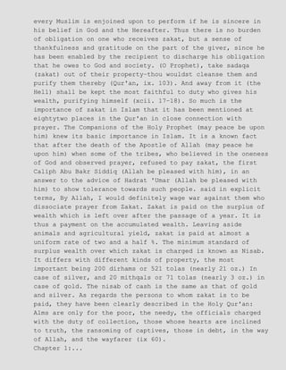 every Muslim is enjoined upon to perform if he is sincere in
his belief in God and the Hereafter. Thus there is no burden
of obligation on one who receives zakat, but a sense of
thankfulness and gratitude on the part of the giver, since he
has been enabled by the recipient to discharge his obligation
that he owes to God and society. (O Prophet), take sadaqa
(zakat) out of their property−thou wouldst cleanse them and
purify them thereby (Qur'an, ix. 103). And away from it (the
Hell) shall be kept the most faithful to duty who gives his
wealth, purifying himself (xcii. 17−18). So much is the
importance of zakat in Islam that it has been mentioned at
eightytwo places in the Qur'an in close connection with
prayer. The Companions of the Holy Prophet (may peace be upon
him) knew its basic importance in Islam. It is a known fact
that after the death of the Apostle of Allah (may peace he
upon him) when some of the tribes, who believed in the oneness
of God and observed prayer, refused to pay zakat, the first
Caliph Abu Bakr Siddiq (Allah be pleased with him), in an
answer to the advice of Hadrat 'Umar (Allah be pleased with
him) to show tolerance towards such people. said in explicit
terms, By Allah, I would definitely wage war against them who
dissociate prayer from Zakat. Zakat is paid on the surplus of
wealth which is left over after the passage of a year. It is
thus a payment on the accumulated wealth. Leaving aside
animals and agricultural yield, zakat is paid at almost a
uniform rate of two and a half %. The minimum standard of
surplus wealth over which zakat is charged is known as Nisab.
It differs with different kinds of property, the most
important being 200 dirhams or 521 tolas (nearly 21 oz.) In
case of silver, and 20 mithqals or 71 tolas (nearly 3 oz.) in
case of gold. The nisab of cash is the same as that of gold
and silver. As regards the persons to whom zakat is to be
paid, they have been clearly described in the Holy Qur'an:
Alms are only for the poor, the needy, the officials charged
with the duty of collection, those whose hearts are inclined
to truth, the ransoming of captives, those in debt, in the way
of Allah, and the wayfarer (ix 60).
Chapter 1:...
 