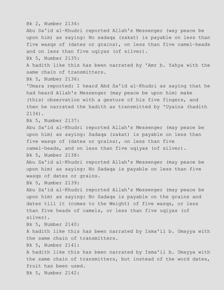 Bk 2, Number 2134:
Abu Sa'id al−Khudri reported Allah's Messenger (way peace be
upon him) as saying: No sadaqa (zakat) is payable on less than
five wasqs of (dates or grains), on less than five camel−heads
and on less than five uqiyas (of silver).
Bk 5, Number 2135:
A hadith like this has been narrated by 'Amr b. Yahya with the
same chain of transmitters.
Bk 5, Number 2136:
'Umara reported: I heard Abd Sa'id al−Khudri as saying that he
had heard Allah's Messenger (may peace be upon him) make
(this) observation with a gesture of his five fingers, and
then he narrated the hadith as transmitted by 'Uyaina (hadith
2134).
Bk 5, Number 2137:
Abu Sa'id al−Khudri reported Allah's Messenger (may peace be
upon him) as saying: Sadaqa (zakat) is payable on less than
five wasqs of (dates or grains), on less than five
camel−heads, and on less than five uqiyas (of silver).
Bk 5, Number 2138:
Abu Sa'id al−Khudri reported Allah's Messenger (may peace be
upon him) as saying: No Sadaqa is payable on less than five
wasqs of dates or grains.
Bk 5, Number 2139:
Abu Sa'id al−Khudri reported Allah's Messenger (may peace be
upon him) as saying: No Sadaqa is payable on the grains and
dates till it (comes to the Weight) of five wasqs, or less
than five heads of camels, or less than five uqiyas (of
silver).
Bk 5, Number 2140:
A hadith like this has been narrated by Isma'il b. Umayya with
the same chain of transmitters.
Bk 5, Number 2141:
A hadith like this has been narrated by Isma'il b. Umayya with
the same chain of transmitters, but instead of the word dates,
fruit has been used.
Bk 5, Number 2142:
 