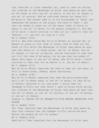 old, free man or slave (amongst us), used to take out during
the lifetime of the Messenger of Allah (may peace be upon him)
as the Zakat of Fitr one sa' of grain, or one sa' of cheese or
one sa' of raisins. And we continued taking out these till
Mu'awiya b. Abu Sufyan came to us for pilgrimage or 'Umra, and
addressed the people on the pulpit and said to them: I see
that two mudds of zakat out of the wheat (red) of Syria is
equal to one sa' of dates. So the people accepted it. But Abu
Sa'id said: I would continue to take out as I used to take out
(before, i e. one sa') as long as I live.
Bk 5, Number 2156:
Sa'd b. Abu Sarh heard Abu Sa'id al−Khudri as saying: We, on
behalf of young or old, free or slave, used to take out the
Zakat of Fitr while the Messenger of Allah (may peace he upon
him) was among us, in three kinds, one sa' of dates, one sa'
of cheese, or one sa' of barley, and we continued to take that
out till the time of Mu'awiya, for he saw that two mudds of
wheat were equal to one sa' of dates. Abu Sa'id sald: I would
continue to take that out as before (i e. one sa' of wheat).
Bk 5, Number 2157:
Abu Sa'id al Khudri reported: We used to take out the Zakat of
Fitr in three kinds, cheese, dates and barley.
Bk 5, Number 2158:
Abu Sa'id al−Khudri reported that when Mu'awiya prescribed
half a sa' of wheat equal to one sa' of dates, he (Abu Sa'id
al−Khudri) objected to it, and said: I would take out
(Sadaqat−ul−Fitr) but that which I used to bring forth during
the lifetime of the Messenger of Allah (may peace be upon him)
one sa' of dates, or one sa' of raisins, or one sa' of barley,
or one sa' of cheese.
Chapter 5: TAKING OUT OF SADAQAT−UL−FITR BEFORE OBSERVING FITR
PRAYER
Bk 5, Number 2159:
Ibn 'Umar reported that the Messenger of Allah (may peace be
upon him) ordered that the Sadaqat−ul−Fitr should be paid
before the people go out for prayer.
Bk 5, Number 2160:
Abdullah b 'Umar reported that the Messenger of Allah (may
 