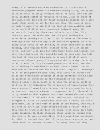 sides, his forehead would be cauterised till Allah would
pronounce judgment among His servants during a day, the extent
of which would be fifty thousand years. He would then see his
path, leading either to Paradise or to Hell. And no owner of
the camels who does not pay Zakat (would be spared) but a soft
sandy plain would be set for him and they (the camels) would
be made to pass over him till the last of them would be made
to return till Allah would pronounce judgment among His
servants during a day the extent of which would be fifty
thousand years. He would then see his path leading him to
Paradise or leading him to Hell. And no owner of the (cattle
and) goats who does not pay Zakat (would be spared) but a soft
sandy plain would be set for him, he would find none of them
missing, with twisted horns, without horns, or with broken
horns, and they will gore him with their horns and trample him
with their hoofs and they would be made to pass over him till
the last of them would be made to return till Allah would
pronounce judgment among His servants, during a day the extent
of which would be fdty thousand years, and he would see the
paths leading to Paradise or to Hell. Suhail said: I do not
know whether he made mention of the cows. They said: Messenger
of Allah (may peace be upon him), what about the horses? He
said: The horses have goodness in their foreheads (or he said)
or goodness is ingrained in the foreheads of the horses
(Suhail said: I am in doubt as to what was actually said) up
till the Day of judgement. The horses are of three kinds. They
are a source of reward to a person, they are a covering to a
person, and they are a burden to a person. As for those which
bring reward is that a person would get reward who rears them
for the sake of Allah and trains them for Him, and nothing
disappears in their stomachs but Allah would record for him a
good deed. And if they were to graze in the meadow, they would
eat nothing but Allah would record for him a reward. And if
they were to drink water from the canal, with every drop that,
would disappear in their stomachs there would be reward (for
the owner). He went on describing till a reward was mentioned
for their urine and dung. And if they pranced a course or two,
there would be recorded a reward for every pace that they
 