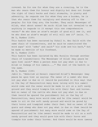 covered. As for one for whom they are a covering, he is the
man who rears them for honour and dignity but does not forget
the right of their backs and their stomachs, in plenty and
adversity, As regards one for whom they are a burden, he is
that who rears them for vainglory and showing off to the
people; for him they are, the burden. They said: Messenger of
Allah, what about asses? He said: Allah has not revealed to me
anything in regards to it except this one comprehensive
verse:" He who does an atom's weight of good will see it, and
he who does an atom's weight of evil will see it" (xcix. 7).
Bk 5, Number 2164:
This hadith has been narrated by Suhail b. Abu Salih with the
same chain of transmitters, and he said he substituted the
word aqsa' with 'adba' and said:" his side and his back," but
he made no mention of his forehead.
Bk 5, Number 2165:
This hadith has been narrated by Abu Huraira through another
chain of transmitters: The Messenger of Allah (may peace be
upon him) said:" When a person does not pay what is due to
Allah or Sadaqa of his camels...." The rest of the hadith is
the same.
Bk 5, Number 2166:
Jabir b. 'Abdullah al−Ansari reported Allah's Messenger (may
peace be upon him) as saying: The owner of a camel who does
not pay what is due on it (would be punished in this way) that
on the Day of Resurrection many more (along with his camel)
would come and the owner would be made to sit on a soft sandy
ground and they would trample him with their feet and hooves.
And no owner of the cattle who does not pay what is due on
them (would be spared the punishment) but on the Day of
Resurrection, many more would come and he (the owner) would be
made to sit on the soft sandy ground and would be gored by
their horns and trampled under their feet. And no owner of the
goats and sheep who does not pay what is due on them (would be
spared of punishment) but many more would come on the Day of
Resurrection and he (the owner) would be made to sit on a soft
sandy ground and they would gore him with their horns and
trample him under their hooves. And there would be more (among
 