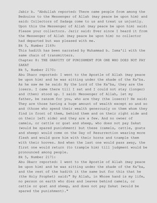 Jabir b. 'Abdullah reported: There came people from among the
Bedouins to the Messenger of Allah (may peace be upon him) and
said: Collectors of Sadaqa come to us and treat us unjustly.
Upon this the Messenger of Allah (may peace be upon him) said:
Please your collectors. Jarir said: Ever since I heard it from
the Messenger of Allah (may peace be upon him) no collector
had departed but was pleased with me.
Bk 5, Number 2169:
This hadith has been narrated by Muhammad b. Isma'il with the
same chain of transmitters.
Chapter 8: THE GRAVITY OF PUNISHMENT FOR ONE WHO DOES NOT PAY
ZAKAT
Bk 5, Number 2170:
Abu Dharr reported: I went to the Apostle of Allah (may peace
be upon him) and he was sitting under the shade of the Ka'ba.
As he saw me he said: By the Lord of the Ka'ba, they are the
losers. I came there till I sat and I could not stay (longer)
and (then) stood up. I said: Messenger of Allah, let my
father, be ransom for you, who are they (the losers)? He said:
They are those having a huge amount of wealth except so and so
and (those who spend their wealth generously on them whom they
find in front of them, behind them and on their right side and
on their left side) and they are a few. And no owner of
camels, or cattle or goat and sheep, who does not pay Zakat
(would be spared punishment) but these (camels, cattle, goats
and sheep) would come on the Day of Resurrection wearing more
flesh and would gore him with their horns and trample them
with their hooves. And when the last one would pass away, the
first one would return (to trample him) till judgment would be
pronounced among people.
Bk 5, Number 2171:
Abu Dbarr reported: I went to the Apostle of Allah (may peace
be upon him) and he was sitting under the shade of the Ka'ba,
and the rest of the hadith it the same but for this that he
(the Holy Prophet) said:" By Allah, in Whose hand is my life,
no person on earth who dies and leaves behind camels, or
cattle or goat and sheep, and does not pay Zakat (would be
spared the punishment)."
 