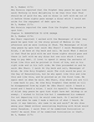Bk 5, Number 2172:
Abu Huraira reported that the Prophet (may peace be upon him)
said: Nothing is more delighting to me than this that Uhud
should be of gold for me, and no dinar is left with me out of
it before three nights pass except a dinar which I would set
aside for the repayment of debt upon me.
Bk 5, Number 2173:
Abu Huraira reported the same from the Prophet (may peace be
upon him).
Chapter 9: EXHORTATION TO GIVE SADAQA
Bk 5, Number 2174:
Abu Dharr reported: I walked with the Messenger of Allah (may
peace be upon him) on the stony ground of Medina in the
afternoon and we were looking at Uhud. The Messenger of Allah
(way peace by upon him) said: Abu Dharr! I said: Messenger of
Allah, I am here at thy beck and call. He said: What I desire
is that Uhud be gold with me and three nights should pass and
there is left with me any dinar but one coin which I would
keep to pay debt. (I love) to spend it among the servants of
Allah like this and he pointed in front of him, and on his
right side and on his left side. We then proceeded on and he
said: Abu Dharr. I said: At thy beck and call, Messenger of
Allah. He (the Holy Prophet) said: The rich would be poor on
the Day of Resurrection, but he who spent like this and like
this and like this, and he pointed as at the first time. We
again went on when he said. Abu Dharr, stay where you are till
I come back to you. He (the Holy Prophet) then moved on till
he disappeared from my sight He (Abu Dharr) said: I heard a
sound and I heard a noise. I said (to myself): The Messenger
of Allah (may peace be upon him) might have met (