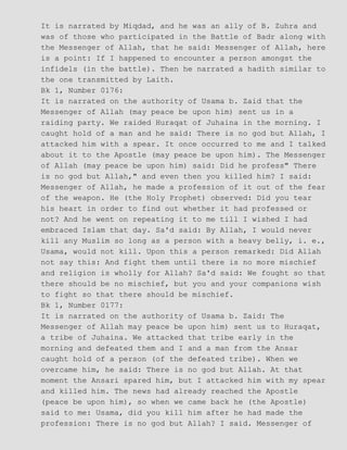 It is narrated by Miqdad, and he was an ally of B. Zuhra and
was of those who participated in the Battle of Badr along with
the Messenger of Allah, that he said: Messenger of Allah, here
is a point: If I happened to encounter a person amongst the
infidels (in the battle). Then he narrated a hadith similar to
the one transmitted by Laith.
Bk 1, Number 0176:
It is narrated on the authority of Usama b. Zaid that the
Messenger of Allah (may peace be upon him) sent us in a
raiding party. We raided Huraqat of Juhaina in the morning. I
caught hold of a man and he said: There is no god but Allah, I
attacked him with a spear. It once occurred to me and I talked
about it to the Apostle (may peace be upon him). The Messenger
of Allah (may peace be upon him) said: Did he profess" There
is no god but Allah," and even then you killed him? I said:
Messenger of Allah, he made a profession of it out of the fear
of the weapon. He (the Holy Prophet) observed: Did you tear
his heart in order to find out whether it had professed or
not? And he went on repeating it to me till I wished I had
embraced Islam that day. Sa'd said: By Allah, I would never
kill any Muslim so long as a person with a heavy belly, i. e.,
Usama, would not kill. Upon this a person remarked: Did Allah
not say this: And fight them until there is no more mischief
and religion is wholly for Allah? Sa'd said: We fought so that
there should be no mischief, but you and your companions wish
to fight so that there should be mischief.
Bk 1, Number 0177:
It is narrated on the authority of Usama b. Zaid: The
Messenger of Allah may peace be upon him) sent us to Huraqat,
a tribe of Juhaina. We attacked that tribe early in the
morning and defeated them and I and a man from the Ansar
caught hold of a person (of the defeated tribe). When we
overcame him, he said: There is no god but Allah. At that
moment the Ansari spared him, but I attacked him with my spear
and killed him. The news had already reached the Apostle
(peace be upon him), so when we came back he (the Apostle)
said to me: Usama, did you kill him after he had made the
profession: There is no god but Allah? I said. Messenger of
 