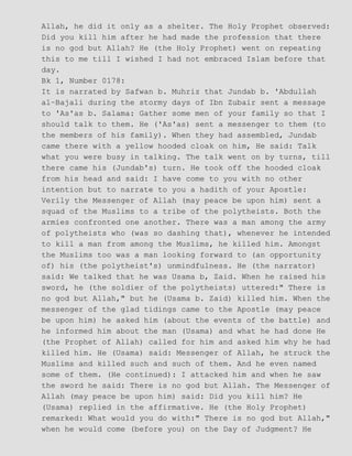 Allah, he did it only as a shelter. The Holy Prophet observed:
Did you kill him after he had made the profession that there
is no god but Allah? He (the Holy Prophet) went on repeating
this to me till I wished I had not embraced Islam before that
day.
Bk 1, Number 0178:
It is narrated by Safwan b. Muhriz that Jundab b. 'Abdullah
al−Bajali during the stormy days of Ibn Zubair sent a message
to 'As'as b. Salama: Gather some men of your family so that I
should talk to them. He ('As'as) sent a messenger to them (to
the members of his family). When they had assembled, Jundab
came there with a yellow hooded cloak on him, He said: Talk
what you were busy in talking. The talk went on by turns, till
there came his (Jundab's) turn. He took off the hooded cloak
from his head and said: I have come to you with no other
intention but to narrate to you a hadith of your Apostle:
Verily the Messenger of Allah (may peace be upon him) sent a
squad of the Muslims to a tribe of the polytheists. Both the
armies confronted one another. There was a man among the army
of polytheists who (was so dashing that), whenever he intended
to kill a man from among the Muslims, he killed him. Amongst
the Muslims too was a man looking forward to (an opportunity
of) his (the polytheist's) unmindfulness. He (the narrator)
said: We talked that he was Usama b, Zaid. When he raised his
sword, he (the soldier of the polytheists) uttered:" There is
no god but Allah," but he (Usama b. Zaid) killed him. When the
messenger of the glad tidings came to the Apostle (may peace
be upon him) he asked him (about the events of the battle) and
he informed him about the man (Usama) and what he had done He
(the Prophet of Allah) called for him and asked him why he had
killed him. He (Usama) said: Messenger of Allah, he struck the
Muslims and killed such and such of them. And he even named
some of them. (He continued): I attacked him and when he saw
the sword he said: There is no god but Allah. The Messenger of
Allah (may peace be upon him) said: Did you kill him? He
(Usama) replied in the affirmative. He (the Holy Prophet)
remarked: What would you do with:" There is no god but Allah,"
when he would come (before you) on the Day of Judgment? He
 
