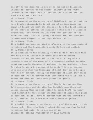 see it? He who deceives is not of me (is not my follower).
Chapter 45: BEATING OF THE CHEEKS, TEARING OF THE FRONT
OPENING OF THE SHIRT, AND CALLING THE CALLS OF THE JAHILIYA
(IGNORANCE) ARE FORBIDDEN
Bk 1, Number 0184:
It is narrated on the authority of Abdullah b. Mas'ud that the
Holy Prophet observed: He is not one of us (one among the
Ummah of Islam) who beat the cheeks or tore the front opening
of the shirt or uttered the slogans of (the days of) Jahiliya
(ignorance). Ibn Numair and Abu Bakr said (instead of the
word" au" (or) it is" wa" [and] the words are) and tore and
uttered (the slogans) of Jahiliya without" alif".
Bk 1, Number 0185:
This hadith has been narrated by A'mash with the same chain of
narrators and the transmitters said: He tore and called.
Bk 1, Number 0186:
It is narrated on the authority of Abu Burda b. Abu Musa that
Abu Musa was afflicted with grave pain and he became
unconscious and his head was in the lap of a lady of his
household. One of the women of his household walled. He (Abu
Musa) was unable (because of weakness) to say anything to her.
But when he was a bit recovered he said: I have no concern
with one with whom the Messenger of Allah (may peace be upon
him) has no concern, Verily the Messenger of Allah (may peace
be upon him) has no concern with that woman who wails loudly,
shaves her hair and tears (her garment in grief).
Bk 1, Number 0187:
It is narrated on the authority of Abu Burda that Abu Musa
fell unconscious and his wife Umm Abdullah came there and
wailed loudly. When he felt relief he said: Don't you know?
−and narrated to her: Verily the Messenger of Allah (may peace
be upon him) said: I have no concern with one who shaved her
hair, lamented loudly and tore (her clothes in grief).
Bk 1, Number 0188:
This hadith is narrated on the authority of Abu Musa with this
change only: That (the Holy Prophet) did not say that he had
no concern but said: He is not one of us.
Chapter 46: SERIOUS PROHIBITION OF TALE−CARRYING
 