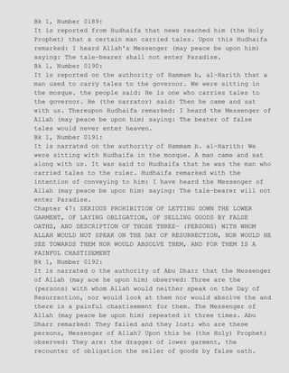 Bk 1, Number 0189:
It is reported from Hudhaifa that news reached him (the Holy
Prophet) that a certain man carried tales. Upon this Hudhaifa
remarked: I heard Allah's Messenger (may peace be upon him)
saying: The tale−bearer shall not enter Paradise.
Bk 1, Number 0190:
It is reported on the authority of Hammam b, al−Harith that a
man used to carry tales to the governor. We were sitting in
the mosque. the people said: He is one who carries tales to
the governor. He (the narrator) said: Then he came and sat
with us. Thereupon Hudhaifa remarked: I heard the Messenger of
Allah (may peace be upon him) saying: The beater of false
tales would never enter heaven.
Bk 1, Number 0191:
It is narrated on the authority of Hammam b. al−Harith: We
were sitting with Hudhaifa in the mosque. A man came and sat
along with us. It was said to Hudhaifa that he was the man who
carried tales to the ruler. Hudhaifa remarked with the
intention of conveying to him: I have heard the Messenger of
Allah (may peace be upon him) saying: The tale−bearer will not
enter Paradise.
Chapter 47: SERIOUS PROHIBITION OF LETTING DOWN THE LOWER
GARMENT, OF LAYING OBLIGATION, OF SELLING GOODS BY FALSE
OATHS, AND DESCRIPTION OF THOSE THREE− (PERSONS) WITH WHOM
ALLAH WOULD NOT SPEAK ON THE DAY OF RESURRECTION, NOR WOULD HE
SEE TOWARDS THEM NOR WOULD ABSOLVE THEM, AND FOR THEM IS A
PAINFUL CHASTISEMENT
Bk 1, Number 0192:
It is narrated o the authority of Abu Dharr that the Messenger
of Allah (may ace he upon him) observed: Three are the
(persons) with whom Allah would neither speak on the Day of
Resurrection, nor would look at them nor would absolve the and
there is a painful chastisement for them. The Messenger of
Allah (may peace be upon him) repeated it three times. Abu
Dharr remarked: They failed and they lost; who are these
persons, Messenger of Allah? Upon this he (the Holy) Prophet)
observed: They are: the dragger of lower garment, the
recounter of obligation the seller of goods by false oath.
 