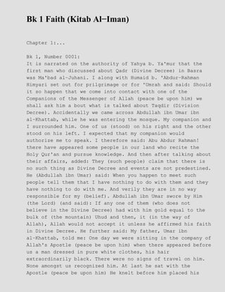Bk 1 Faith (Kitab Al−Iman)
Chapter 1:...
Bk 1, Number 0001:
It is narrated on the authority of Yahya b. Ya'mur that the
first man who discussed about Qadr (Divine Decree) in Basra
was Ma'bad al−Juhani. I along with Humaid b. 'Abdur−Rahman
Himyari set out for prilgrimage or for 'Umrah and said: Should
it so happen that we come into contact with one of the
Companions of the Messenger of Allah (peace be upon him) we
shall ask him a bout what is talked about Taqdir (Division
Decree). Accidentally we came across Abdullah ibn Umar ibn
al−Khattab, while he was entering the mosque. My companion and
I surrounded him. One of us (stood) on his right and the other
stood on his left. I expected that my companion would
authorize me to speak. I therefore said: Abu Abdur Rahman!
there have appeared some people in our land who recite the
Holy Qur'an and pursue knowledge. And then after talking about
their affairs, added: They (such people) claim that there is
no such thing as Divine Decree and events are not predestined.
He (Abdullah ibn Umar) said: When you happen to meet such
people tell them that I have nothing to do with them and they
have nothing to do with me. And verily they are in no way
responsible for my (belief). Abdullah ibn Umar swore by Him
(the Lord) (and said): If any one of them (who does not
believe in the Divine Decree) had with him gold equal to the
bulk of (the mountain) Uhud and then, it (in the way of
Allah), Allah would not accept it unless he affirmed his faith
in Divine Decree. He further said: My father, Umar ibn
al−Khattab, told me: One day we were sitting in the company of
Allah's Apostle (peace be upon him) when there appeared before
us a man dressed in pure white clothes, his hair
extraordinarily black. There were no signs of travel on him.
None amongst us recognized him. At last he sat with the
Apostle (peace be upon him) He knelt before him placed his
 