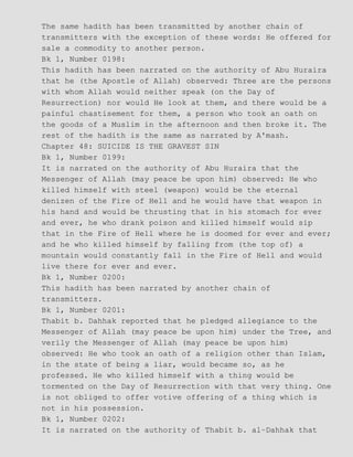 The same hadith has been transmitted by another chain of
transmitters with the exception of these words: He offered for
sale a commodity to another person.
Bk 1, Number 0198:
This hadith has been narrated on the authority of Abu Huraira
that he (the Apostle of Allah) observed: Three are the persons
with whom Allah would neither speak (on the Day of
Resurrection) nor would He look at them, and there would be a
painful chastisement for them, a person who took an oath on
the goods of a Muslim in the afternoon and then broke it. The
rest of the hadith is the same as narrated by A'mash.
Chapter 48: SUICIDE IS THE GRAVEST SIN
Bk 1, Number 0199:
It is narrated on the authority of Abu Huraira that the
Messenger of Allah (may peace be upon him) observed: He who
killed himself with steel (weapon) would be the eternal
denizen of the Fire of Hell and he would have that weapon in
his hand and would be thrusting that in his stomach for ever
and ever, he who drank poison and killed himself would sip
that in the Fire of Hell where he is doomed for ever and ever;
and he who killed himself by falling from (the top of) a
mountain would constantly fall in the Fire of Hell and would
live there for ever and ever.
Bk 1, Number 0200:
This hadith has been narrated by another chain of
transmitters.
Bk 1, Number 0201:
Thabit b. Dahhak reported that he pledged allegiance to the
Messenger of Allah (may peace be upon him) under the Tree, and
verily the Messenger of Allah (may peace be upon him)
observed: He who took an oath of a religion other than Islam,
in the state of being a liar, would became so, as he
professed. He who killed himself with a thing would be
tormented on the Day of Resurrection with that very thing. One
is not obliged to offer votive offering of a thing which is
not in his possession.
Bk 1, Number 0202:
It is narrated on the authority of Thabit b. al−Dahhak that
 
