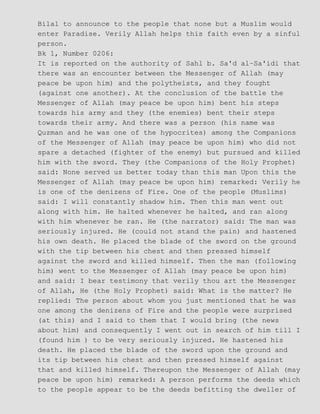 Bilal to announce to the people that none but a Muslim would
enter Paradise. Verily Allah helps this faith even by a sinful
person.
Bk 1, Number 0206:
It is reported on the authority of Sahl b. Sa'd al−Sa'idi that
there was an encounter between the Messenger of Allah (may
peace be upon him) and the polytheists, and they fought
(against one another). At the conclusion of the battle the
Messenger of Allah (may peace be upon him) bent his steps
towards his army and they (the enemies) bent their steps
towards their army. And there was a person (his name was
Quzman and he was one of the hypocrites) among the Companions
of the Messenger of Allah (may peace be upon him) who did not
spare a detached (fighter of the enemy) but pursued and killed
him with the sword. They (the Companions of the Holy Prophet)
said: None served us better today than this man Upon this the
Messenger of Allah (may peace be upon him) remarked: Verily he
is one of the denizens of Fire. One of the people (Muslims)
said: I will constantly shadow him. Then this man went out
along with him. He halted whenever he halted, and ran along
with him whenever he ran. He (the narrator) said: The man was
seriously injured. He (could not stand the pain) and hastened
his own death. He placed the blade of the sword on the ground
with the tip between his chest and then pressed himself
against the sword and killed himself. Then the man (following
him) went to the Messenger of Allah (may peace be upon him)
and said: I bear testimony that verily thou art the Messenger
of Allah, He (the Holy Prophet) said: What is the matter? He
replied: The person about whom you just mentioned that he was
one among the denizens of Fire and the people were surprised
(at this) and I said to them that I would bring (the news
about him) and consequently I went out in search of him till I
(found him ) to be very seriously injured. He hastened his
death. He placed the blade of the sword upon the ground and
its tip between his chest and then pressed himself against
that and killed himself. Thereupon the Messenger of Allah (may
peace be upon him) remarked: A person performs the deeds which
to the people appear to be the deeds befitting the dweller of
 