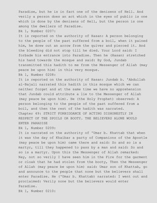 Paradise, but he is in fact one of the denizens of Hell. And
verily a person does an act which in the eyes of public is one
which is done by the denizens of Hell, but the person is one
among the dwellers of Paradise.
Bk 1, Number 0207:
It is reported on the authority of Hasan: A person belonging
to the people of the past suffered from a boil, when it pained
him, he drew out an arrow from the quiver and pierced it. And
the bleeding did not stop till he died. Your Lord said: I
forbade his entrance into Paradise. Then he (Hasan) stretched
his hand towards the mosque and said: By God, Jundab
transmitted this hadith to me from the Messenger of Allah (may
peace be upon him) in this very mosque.
Bk 1, Number 0208:
It is reported on the authority of Hasan: Jundab b. 'Abdullah
al−Bajali narrated this hadith in this mosque which we can
neither forget and at the same time we have no apprehension
that Jundab could attribute a lie to the Messenger of Allah
(may peace be upon him). He (the Holy Prophet) observed: A
person belonging to the people of the past suffered from a
boil, and then the rest of the hadith was narrated.
Chapter 49: STRICT FORBIDDANCE OF ACTING DISHONESTLY IN
RESPECT OF THE SPOILS OR BOOTY. THE BELIEVERS ALONE WOULD
ENTER PARADISE
Bk 1, Number 0209:
It is narrated on the authority of 'Umar b. Khattab that when
it was the day of Khaibar a party of Companions of the Apostle
(may peace be upon him) came there and said: So and so is a
martyr, till they happened to pass by a man and said: So and
so is a martyr. Upon this the Messenger of Allah remarked:
Nay, not so verily I have seen him in the Fire for the garment
or cloak that he had stolen from the booty, Then the Messenger
of Allah (may peace be upon him) said: Umar son of Khattab, go
and announce to the people that none but the believers shall
enter Paradise. He ('Umar b. Khattab) narrated: I went out and
proclaimed: Verily none but the believers would enter
Paradise.
Bk 1, Number 0210:
 
