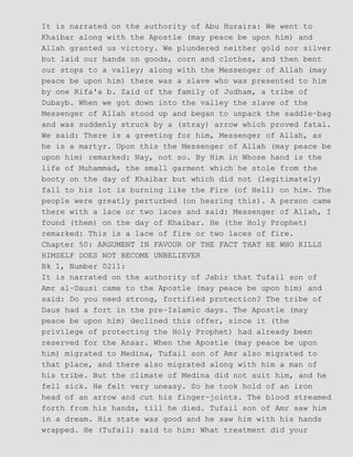 It is narrated on the authority of Abu Huraira: We went to
Khaibar along with the Apostle (may peace be upon him) and
Allah granted us victory. We plundered neither gold nor silver
but laid our hands on goods, corn and clothes, and then bent
our stops to a valley; along with the Messenger of Allah (may
peace be upon him) there was a slave who was presented to him
by one Rifa'a b. Zaid of the family of Judham, a tribe of
Dubayb. When we got down into the valley the slave of the
Messenger of Allah stood up and began to unpack the saddle−bag
and was suddenly struck by a (stray) arrow which proved fatal.
We said: There is a greeting for him, Messenger of Allah, as
he is a martyr. Upon this the Messenger of Allah (may peace be
upon him) remarked: Nay, not so. By Him in Whose hand is the
life of Muhammad, the small garment which he stole from the
booty on the day of Khaibar but which did not (legitimately)
fall to his lot is burning like the Fire (of Hell) on him. The
people were greatly perturbed (on hearing this). A person came
there with a lace or two laces and said: Messenger of Allah, I
found (them) on the day of Khaibar. He (the Holy Prophet)
remarked: This is a lace of fire or two laces of fire.
Chapter 50: ARGUMENT IN FAVOUR OF THE FACT THAT HE WHO KILLS
HIMSELF DOES NOT BECOME UNBELIEVER
Bk 1, Number 0211:
It is narrated on the authority of Jabir that Tufail son of
Amr al−Dausi came to the Apostle (may peace be upon him) and
said: Do you need strong, fortified protection? The tribe of
Daus had a fort in the pre−Islamic days. The Apostle (may
peace be upon him) declined this offer, since it (the
privilege of protecting the Holy Prophet) had already been
reserved for the Ansar. When the Apostle (may peace be upon
him) migrated to Medina, Tufail son of Amr also migrated to
that place, and there also migrated along with him a man of
his tribe. But the climate of Medina did not suit him, and he
fell sick. He felt very uneasy. So he took hold of an iron
head of an arrow and cut his finger−joints. The blood streamed
forth from his hands, till he died. Tufail son of Amr saw him
in a dream. His state was good and he saw him with his hands
wrapped. He (Tufail) said to him: What treatment did your
 