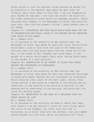 Allah accord to you? He replied. Allah granted me pardon for
my migration to the Apostle (may peace be upon him): He
(Tufail) again said: What is this that I see you wrapping up
your hands? He replied: I was told (by Allah): We would not
set right anything of yours which you damaged yourself. Tufail
narrated this (dream) to the Messenger of Allah (may peace be
upon him). Upon this he prayed: O Allah I grant pardon even to
his hands.
Chapter 51: CONCERNING THE WIND WHICH WOULD BLOW NEAR THE DAY
OF RESURRECTION AND WOULD CAUSE TO DIE ANYONE HAVING ANKTHING
LIKE FAITH IN HIS HEART
Bk 1, Number 0212:
It is narrated on the authority of Abu Huraira that the
Messenger of Allah (may peace be upon him) said: Verily Allah
would make a wind to blow from the side of the Yemen more
delicate than silk and would spare none but cause him to die
who, in the words of Abu 'Alqama, has faith equal to the
weight of a grain; while Abdul−'Aziz said: having faith equal
to the weight of a dust particle.
Chapter 52: EXHORTATION TO BE PROMPT IN DOING GOOD DEEDS
BEFORE THE APPEARANCE OF TURBULANCE
Bk 1, Number 0213:
It is narrated on the authority of Abu Huraira that the
Messenger of Allah (may peace be upon him) observed: Be prompt
in doing good deeds (before you are overtaken) by turbulence
which would be like a part of the dark night. During (that
stormy period) a man would be a Muslim in the morning and an
unbeliever in the evening or he would be a believer in the
evening and an unbeliever in the morning, and would sell his
faith for worldly goods.
Chapter 53: PERTAINING TO THE FEAR OF A BELIEVER LEST HIS
DEEDS SHOULD BE LOST
Bk 1, Number 0214:
It is narrated on the authority of Anas b. Malik that when
this verse:" O ye who believe I raise not your voices above
the voice of the Prophet, nor shout loud unto him in
discourse, as ye shout loud unto one another, lest your deeds
should become null and void, while you perceive not" (xlix.
 