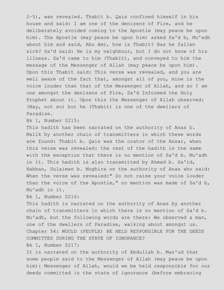 2−5), was revealed. Thabit b. Qais confined himself in his
house and said: I am one of the denizens of Fire, and he
deliberately avoided coming to the Apostle (may peace be upon
him). The Apostle (may peace be upon him) asked Sa'd b, Mu'adh
about him and said, Abu Amr, how is Thabit? Has he fallen
sick? Sa'd said: He is my neighbour, but I do not know of his
illness. Sa'd came to him (Thabit), and conveyed to him the
message of the Messenger of Allah (may peace be upon him).
Upon this Thabit said: This verse was revealed, and you are
well aware of the fact that, amongst all of you, mine is the
voice louder than that of the Messenger of Allah, and so I am
one amongst the denizens of Fire, Sa'd Informed the Holy
Prophet about it. Upon this the Messenger of Allah observed:
(Nay, not so) but he (Thabit) is one of the dwellers of
Paradise.
Bk 1, Number 0215:
This hadith has been narrated on the authority of Anas b.
Malik by another chain of transmitters in which these words
are found: Thabit b. Qais was the orator of the Ansar, when
this verse was revealed: the rest of the hadith is the same
with the exception that there is no mention of Sa'd b. Mu'adh
in it. This hadith is also transmitted by Ahmad b. Sa'id,
Habban, Sulaiman b. Mughira on the authority of Anas who said:
When the verse was revealed:" Do not raise your voice louder
than the voice of the Apostle," no mention was made of Sa'd b,
Mu'adh in it.
Bk 1, Number 0216:
This hadith is narrated on the authority of Anas by another
chain of transmitters in which there is no mention of Sa'd b.
Mu'adh, but the following words are there: We observed a man,
one of the dwellers of Paradise, walking about amongst us.
Chapter 54: WOULD (PEOPLE) BE HELD RESPONSIBLE FOR THE DEEDS
COMMITTED DURING THE STATE OF IGNORANCE?
Bk 1, Number 0217:
It is narrated on the authority of Abdullah b. Mas'ud that
some people said to the Messenger of Allah (may peace be upon
him): Messenger of Allah, would we be held responsible for our
deeds committed in the state of ignorance (before embracing
 