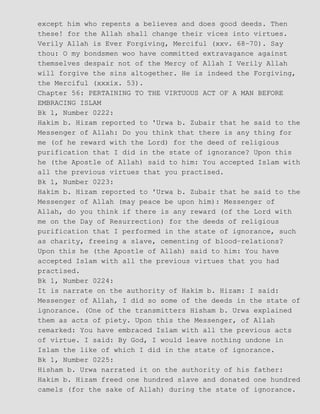 except him who repents a believes and does good deeds. Then
these! for the Allah shall change their vices into virtues.
Verily Allah is Ever Forgiving, Merciful (xxv. 68−70). Say
thou: O my bondsmen woo have committed extravagance against
themselves despair not of the Mercy of Allah I Verily Allah
will forgive the sins altogether. He is indeed the Forgiving,
the Merciful (xxxix. 53).
Chapter 56: PERTAINING TO THE VIRTUOUS ACT OF A MAN BEFORE
EMBRACING ISLAM
Bk 1, Number 0222:
Hakim b. Hizam reported to 'Urwa b. Zubair that he said to the
Messenger of Allah: Do you think that there is any thing for
me (of he reward with the Lord) for the deed of religious
purification that I did in the state of ignorance? Upon this
he (the Apostle of Allah) said to him: You accepted Islam with
all the previous virtues that you practised.
Bk 1, Number 0223:
Hakim b. Hizam reported to 'Urwa b. Zubair that he said to the
Messenger of Allah (may peace be upon him): Messenger of
Allah, do you think if there is any reward (of the Lord with
me on the Day of Resurrection) for the deeds of religious
purification that I performed in the state of ignorance, such
as charity, freeing a slave, cementing of blood−relations?
Upon this he (the Apostle of Allah) said to him: You have
accepted Islam with all the previous virtues that you had
practised.
Bk 1, Number 0224:
It is narrate on the authority of Hakim b. Hizam: I said:
Messenger of Allah, I did so some of the deeds in the state of
ignorance. (One of the transmitters Hisham b. Urwa explained
them as acts of piety. Upon this the Messenger, of Allah
remarked: You have embraced Islam with all the previous acts
of virtue. I said: By God, I would leave nothing undone in
Islam the like of which I did in the state of ignorance.
Bk 1, Number 0225:
Hisham b. Urwa narrated it on the authority of his father:
Hakim b. Hizam freed one hundred slave and donated one hundred
camels (for the sake of Allah) during the state of ignorance.
 