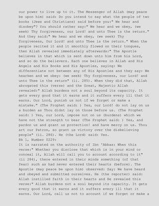 our power to live up to it. The Messenger of Allah (may peace
be upon him) said: Do you intend to say what the people of two
books (Jews and Christians) said before you:" We hear and
disobey"? You should rather say:" We hear and we obey, (we
seek) Thy forgiveness, our Lord! and unto Thee is the return."
And they said:" We hear and we obey, (we seek) Thy
forgiveness, Our Lord! and unto Thee is the return." When the
people recited it and it smoothly flowed on their tongues,
then Allah revealed immediately afterwards:" The Apostle
believes in that which is sent down unto him from his Lord,
and so do the believers. Each one believes in Allah and His
Angels and His Books and His Apostles, saying: We
differentiate not between any of His Apostles and they say: We
hearken and we obey: (we seek) Thy forgiveness, our Lord! and
unto Thee is the return" (ii. 285). When they did that, Allah
abrogated this (verse) and the Great, Majestic Allah
revealed:" Allah burdens not a soul beyond its capacity. It
gets every good that it earns and it suffers every ill that it
earns. Our Lord, punish us not if we forget or make a
mistake." (The Prophet said: ) Yes, our Lord! do not lay on us
a burden as Thou didst lay on those before us. (The Prophet
said: ) Yes, our Lord, impose not on us (burdens) which we
have not the strength to bear (The Prophet said: ) Yes, and
pardon us and grant us protection! and have mercy on us. Thou
art our Patron, so grant us victory over the disbelieving
people" (ii. 286). He (the Lord) said: Yes.
Bk 1, Number 0229:
It is narrated on the authority of Ibn 'Abbas: When this
verse:" Whether you disclose that which is in your mind or
conceal it, Allah will call you to account according to it"
(ii 284), there entered in their minds something (of that
fear) such as had never entered their hearts (before). The
Apostle (may peace be upon him) observed: Say: We have heard
and obeyed and submitted ourselves. He (the reporter) said:
Allah instilled faith in their hearts and He revealed this
verse:" Allah burdens not a soul beyond its capacity. It gets
every good that it earns and it suffers every ill that it
earns. Our Lord, call us not to account if we forget or make a
 