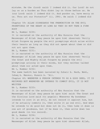 mistake. He the (Lord) said: I indeed did it. Our Lord! do not
lay on us a burden as Thou didst lay on those before us. He
(our Lord) said: I indeed did it. And pardon us, have mercy on
us. Thou art our Protector" (ii. 286). He said: I indeed did
it.
Chapter 59: ALLAH DISREGARDS THE PREMONITION OR THE EVIL
PROMPTINGS OF THE HEART SO LONG AS THEY DO NOT TAKE A FIRM
ROOT
Bk 1, Number 0230:
It is narrated on the authority of Abu Huraira that the
Messenger of Allah (may peace be upon him) observed: Verily
Allah forgave my people the evil promptings which arise within
their hearts as long as they did not speak about them or did
not act upon them.
Bk 1, Number 0231:
It is narrated on the authority of Abu Huraira that the
Messenger of Allah (may peace be upon him) observed: Verily
the Great and Mighty Allah forgave my people the evil
promptings arising in their minds, but they neither talked
about them nor acted upon them.
Bk 1, Number 0232:
The same hadith has been narrated by Zuhair b. Harb, Waki,
Ishaq b. Mansur, Husain b. 'Ali.
Chapter 60: WHENEVER A PERSON INTENDS TO DO A GOOD DEED, IT IS
RECORDED BUT WHENEVER HE INTENDS TO COMMIT EVIL, IT IS NOT
WRITTEN
Bk 1, Number 0233:
It is narrated on the authority of Abu Huraira that the
Messenger of Allah (may peace be upon him) said: The Great and
the Glorious Lord said (to angels): Whenever My bondsman
intends to corn it an evil, do not record it against him, but
if he actually commits it, then write it as one evil. And when
he intends to do good but does not do it, then take it down is
one act of goodness, but if he does it, then write down ten
good deeds (in his record).
Bk 1, Number 0234:
It is narrated on the authority of Abu Huraira that the
Messenger of Allah (may peace be upon him) observed: Allah,
 