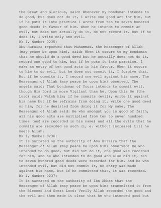 the Great and Glorious, said: Whenever my bondsman intends to
do good, but does not do it, I write one good act for him, but
if he puts it into practice I wrote from ten to seven hundred
good deeds in favour of him. When he intends to commit an
evil, but does not actually do it, do not record it. But if he
does it, I write only one evil.
Bk 1, Number 0235:
Abu Huraira reported that Muhammad, the Messenger of Allah
(may peace be upon him), said: When it occurs to my bondsman
that he should do a good deed but he actually does not do it,
record one good to him, but if he puts it into practice, I
make an entry of ten good acts in his favour. When it occurs
to him to do evil, but he does not commit it, I forgive that.
But if he commits it, I record one evil against his name. The
Messenger of Allah (may peace be upon him) observed. The
angels said: That bondsman of Yours intends to commit evil.
though His Lord is more Vigilant than he. Upon this He (the
Lord) said: Watch him; if he commits (evil), write it against
his name but if he refrains from doing it, write one good deed
or him, for he desisted from doing it for My sake. The
Messenger of Allah said: He who amongst you is good of faith,
all his good acts are multiplied from ten to seven hundred
times (and are recorded in his name) and all the evils that he
commits are recorded as such (i, e. without increase) till he
meets Allah.
Bk 1, Number 0236:
It is narrated on the authority of Abu Huraira that the
Messenger of Allah (may peace be upon him) observed: He who
intended to do good, but did not do it, one good was recorded
for him, and he who intended to do good and also did it, ten
to seven hundred good deeds were recorded for him. And he who
intended evil, but did not commit it, no entry was made
against his name, but if he committed that, it was recorded.
Bk 1, Number 0237:
It is narrated on the authority of Ibn Abbas that the
Messenger of Allah (may peace be upon him) transmitted it from
the Blessed and Great Lord: Verily Allah recorded the good and
the evil and then made it clear that he who intended good but
 